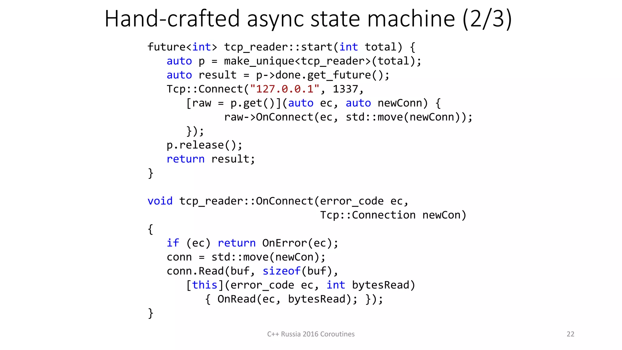 Hand-crafted async state machine (2/3)
C++ Russia 2016 Coroutines 22
future<int> tcp_reader::start(int total) {
auto p = make_unique<tcp_reader>(total);
auto result = p->done.get_future();
Tcp::Connect("127.0.0.1", 1337,
[raw = p.get()](auto ec, auto newConn) {
raw->OnConnect(ec, std::move(newConn));
});
p.release();
return result;
}
void tcp_reader::OnConnect(error_code ec,
Tcp::Connection newCon)
{
if (ec) return OnError(ec);
conn = std::move(newCon);
conn.Read(buf, sizeof(buf),
[this](error_code ec, int bytesRead)
{ OnRead(ec, bytesRead); });
}
 