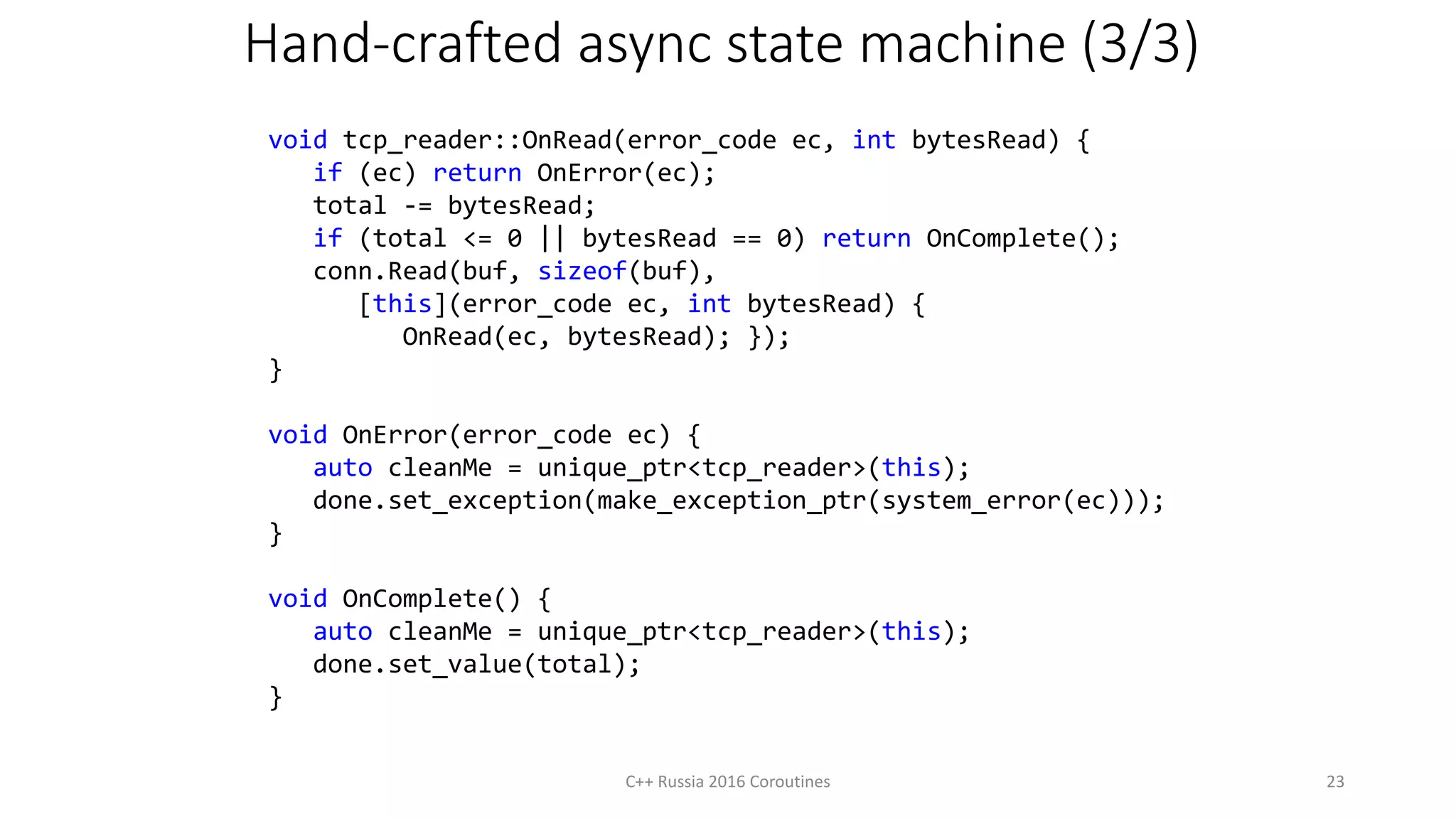 Hand-crafted async state machine (3/3)
C++ Russia 2016 Coroutines 23
void tcp_reader::OnRead(error_code ec, int bytesRead) {
if (ec) return OnError(ec);
total -= bytesRead;
if (total <= 0 || bytesRead == 0) return OnComplete();
conn.Read(buf, sizeof(buf),
[this](error_code ec, int bytesRead) {
OnRead(ec, bytesRead); });
}
void OnError(error_code ec) {
auto cleanMe = unique_ptr<tcp_reader>(this);
done.set_exception(make_exception_ptr(system_error(ec)));
}
void OnComplete() {
auto cleanMe = unique_ptr<tcp_reader>(this);
done.set_value(total);
}
 