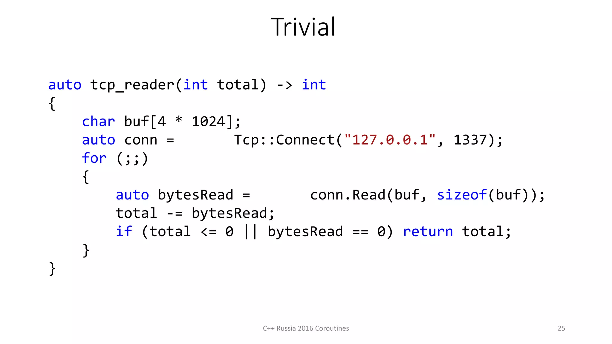 Trivial
auto tcp_reader(int total) -> int
{
char buf[4 * 1024];
auto conn = Tcp::Connect("127.0.0.1", 1337);
for (;;)
{
auto bytesRead = conn.Read(buf, sizeof(buf));
total -= bytesRead;
if (total <= 0 || bytesRead == 0) return total;
}
}
C++ Russia 2016 Coroutines 25
 
