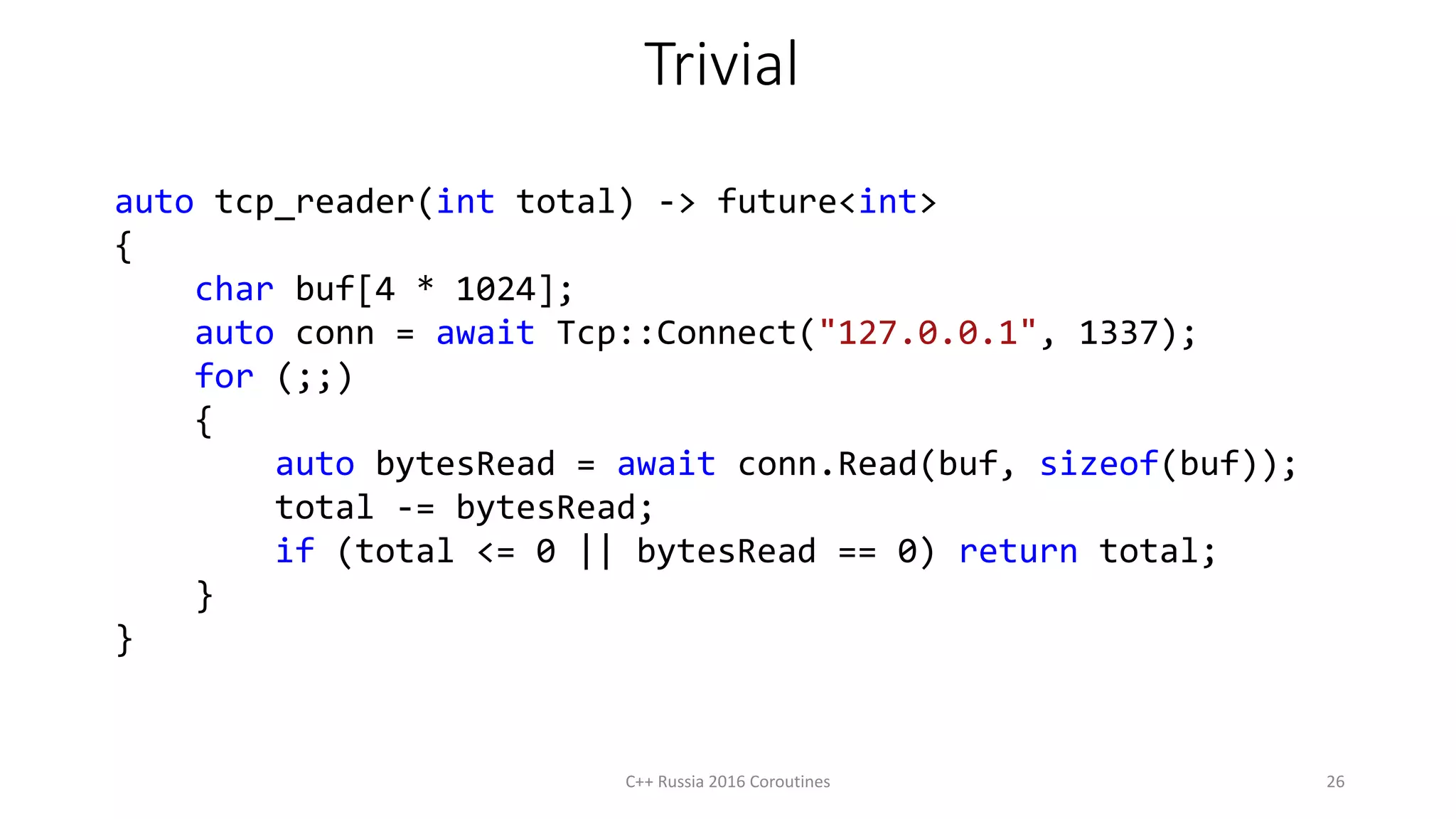 Trivial
auto tcp_reader(int total) -> future<int>
{
char buf[4 * 1024];
auto conn = await Tcp::Connect("127.0.0.1", 1337);
for (;;)
{
auto bytesRead = await conn.Read(buf, sizeof(buf));
total -= bytesRead;
if (total <= 0 || bytesRead == 0) return total;
}
}
C++ Russia 2016 Coroutines 26
 