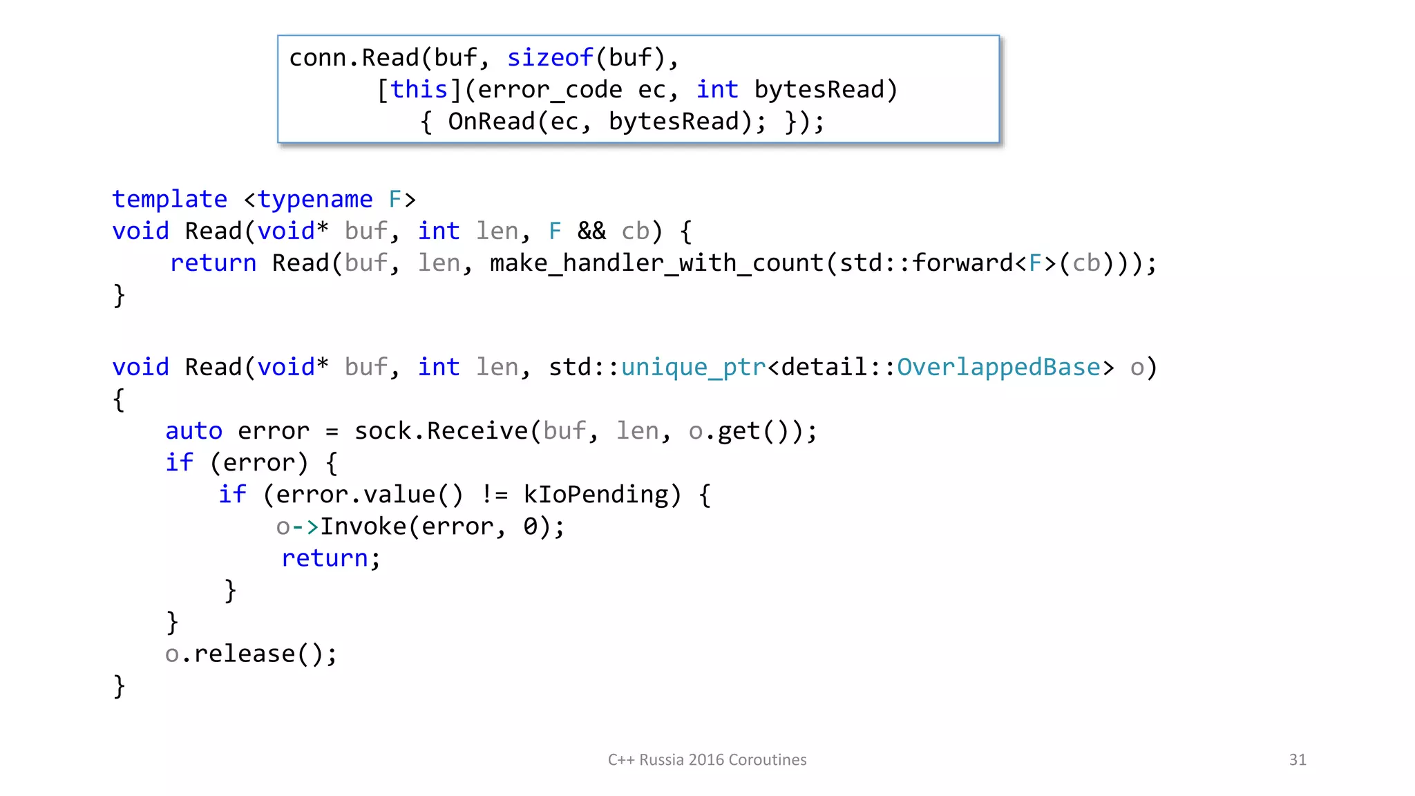 template <typename F>
void Read(void* buf, int len, F && cb) {
return Read(buf, len, make_handler_with_count(std::forward<F>(cb)));
}
void Read(void* buf, int len, std::unique_ptr<detail::OverlappedBase> o)
{
auto error = sock.Receive(buf, len, o.get());
if (error) {
if (error.value() != kIoPending) {
o->Invoke(error, 0);
return;
}
}
o.release();
}
conn.Read(buf, sizeof(buf),
[this](error_code ec, int bytesRead)
{ OnRead(ec, bytesRead); });
C++ Russia 2016 Coroutines 31
 