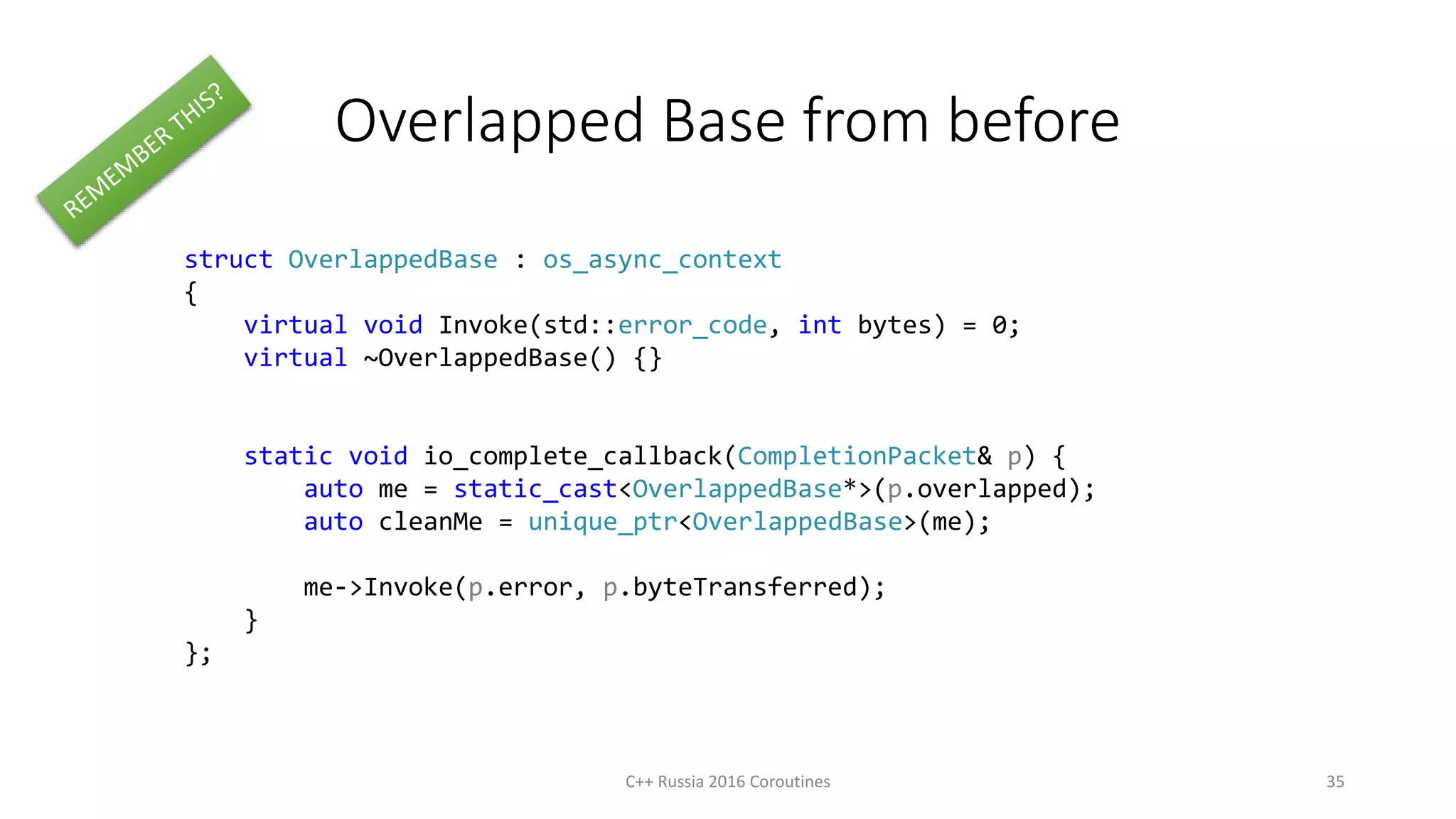 Overlapped Base from before
struct OverlappedBase : os_async_context
{
virtual void Invoke(std::error_code, int bytes) = 0;
virtual ~OverlappedBase() {}
static void io_complete_callback(CompletionPacket& p) {
auto me = static_cast<OverlappedBase*>(p.overlapped);
auto cleanMe = unique_ptr<OverlappedBase>(me);
me->Invoke(p.error, p.byteTransferred);
}
};
C++ Russia 2016 Coroutines 35
 