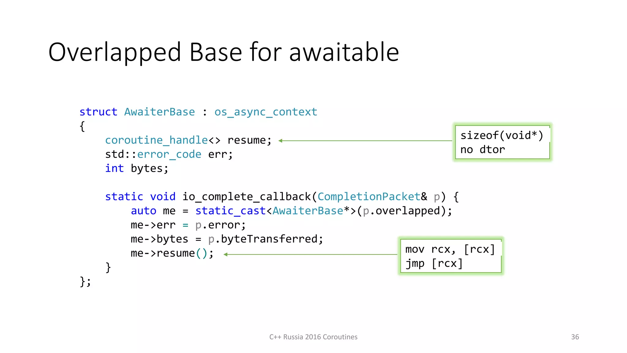 Overlapped Base for awaitable
struct AwaiterBase : os_async_context
{
coroutine_handle<> resume;
std::error_code err;
int bytes;
static void io_complete_callback(CompletionPacket& p) {
auto me = static_cast<AwaiterBase*>(p.overlapped);
me->err = p.error;
me->bytes = p.byteTransferred;
me->resume();
}
};
mov rcx, [rcx]
jmp [rcx]
sizeof(void*)
no dtor
C++ Russia 2016 Coroutines 36
 