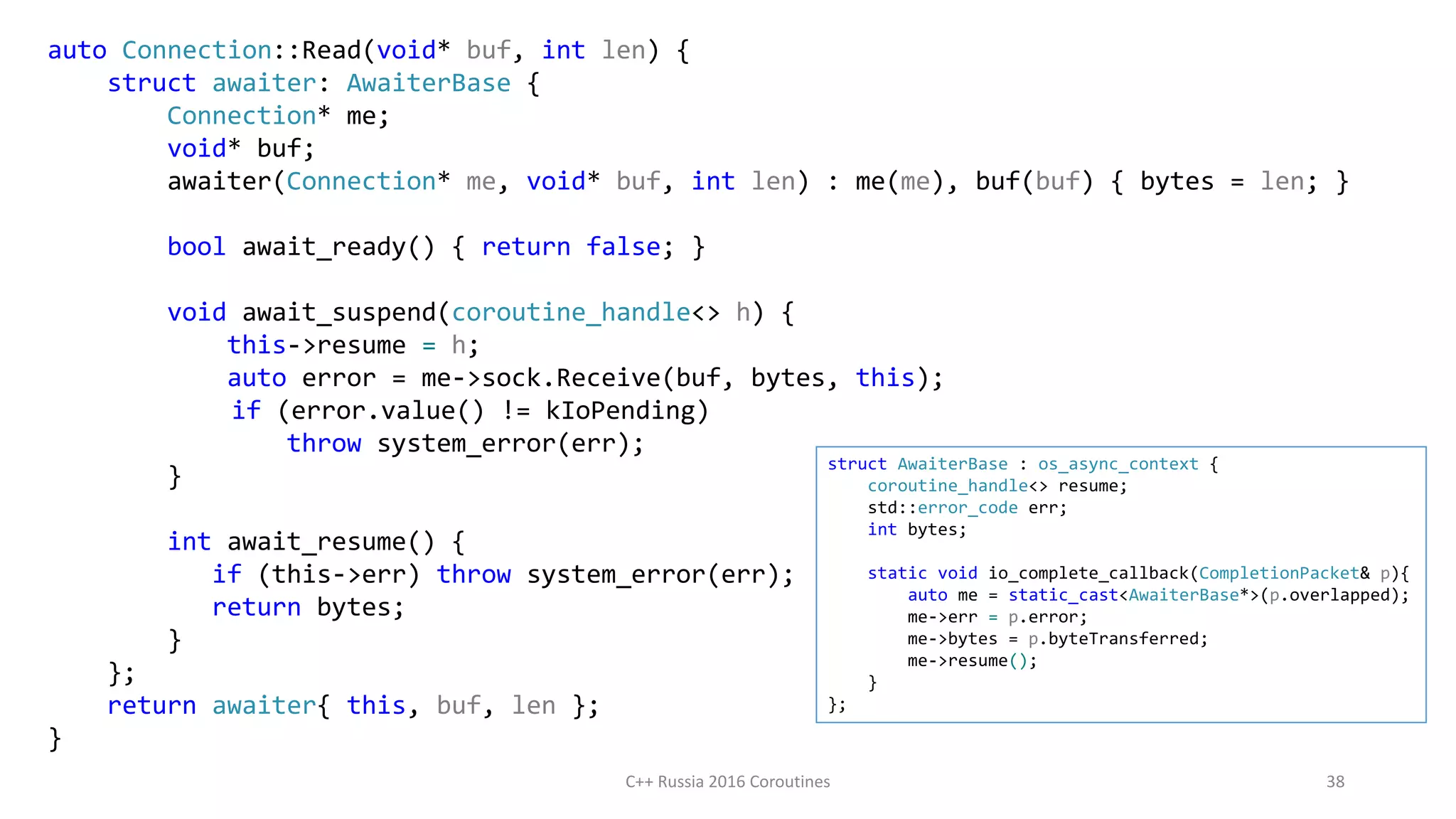 auto Connection::Read(void* buf, int len) {
struct awaiter: AwaiterBase {
Connection* me;
void* buf;
awaiter(Connection* me, void* buf, int len) : me(me), buf(buf) { bytes = len; }
bool await_ready() { return false; }
void await_suspend(coroutine_handle<> h) {
this->resume = h;
auto error = me->sock.Receive(buf, bytes, this);
if (error.value() != kIoPending)
throw system_error(err);
}
int await_resume() {
if (this->err) throw system_error(err);
return bytes;
}
};
return awaiter{ this, buf, len };
}
C++ Russia 2016 Coroutines 38
struct AwaiterBase : os_async_context {
coroutine_handle<> resume;
std::error_code err;
int bytes;
static void io_complete_callback(CompletionPacket& p){
auto me = static_cast<AwaiterBase*>(p.overlapped);
me->err = p.error;
me->bytes = p.byteTransferred;
me->resume();
}
};
 