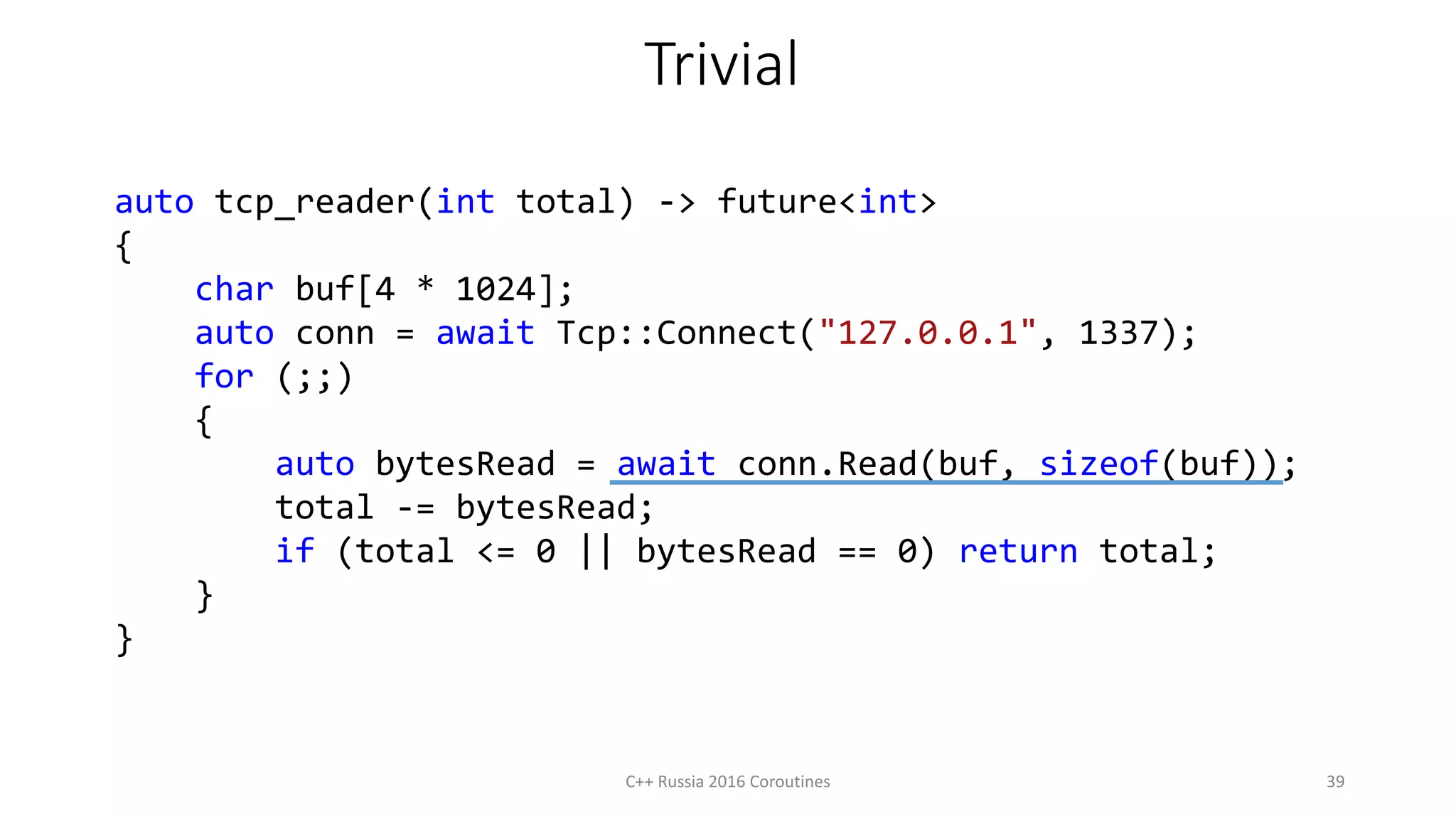 Trivial
auto tcp_reader(int total) -> future<int>
{
char buf[4 * 1024];
auto conn = await Tcp::Connect("127.0.0.1", 1337);
for (;;)
{
auto bytesRead = await conn.Read(buf, sizeof(buf));
total -= bytesRead;
if (total <= 0 || bytesRead == 0) return total;
}
}
C++ Russia 2016 Coroutines 39
 
