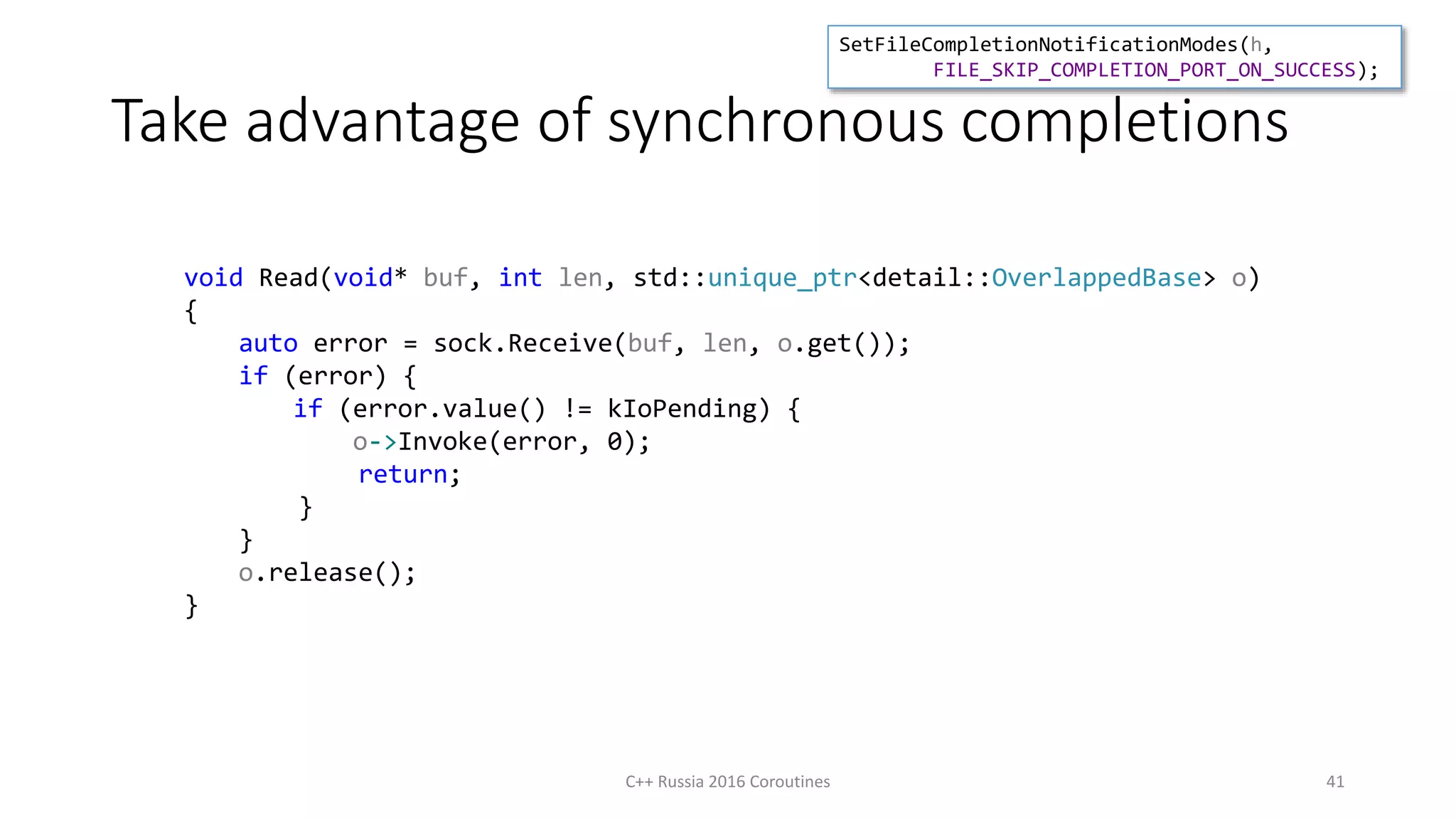 Take advantage of synchronous completions
C++ Russia 2016 Coroutines 41
void Read(void* buf, int len, std::unique_ptr<detail::OverlappedBase> o)
{
auto error = sock.Receive(buf, len, o.get());
if (error) {
if (error.value() != kIoPending) {
o->Invoke(error, 0);
return;
}
}
o.release();
}
SetFileCompletionNotificationModes(h,
FILE_SKIP_COMPLETION_PORT_ON_SUCCESS);
 