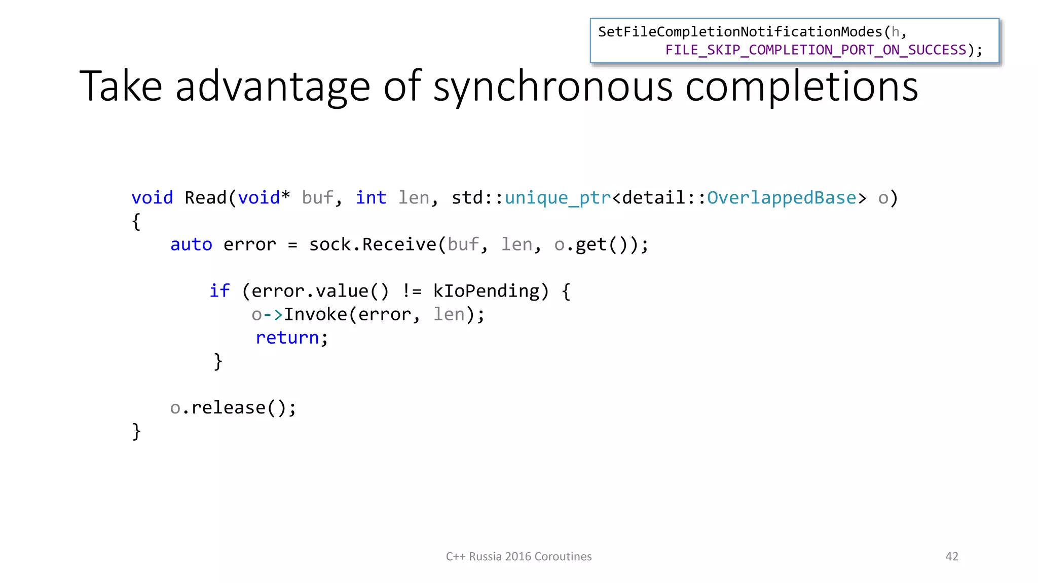 Take advantage of synchronous completions
C++ Russia 2016 Coroutines 42
void Read(void* buf, int len, std::unique_ptr<detail::OverlappedBase> o)
{
auto error = sock.Receive(buf, len, o.get());
if (error.value() != kIoPending) {
o->Invoke(error, len);
return;
}
o.release();
}
SetFileCompletionNotificationModes(h,
FILE_SKIP_COMPLETION_PORT_ON_SUCCESS);
 