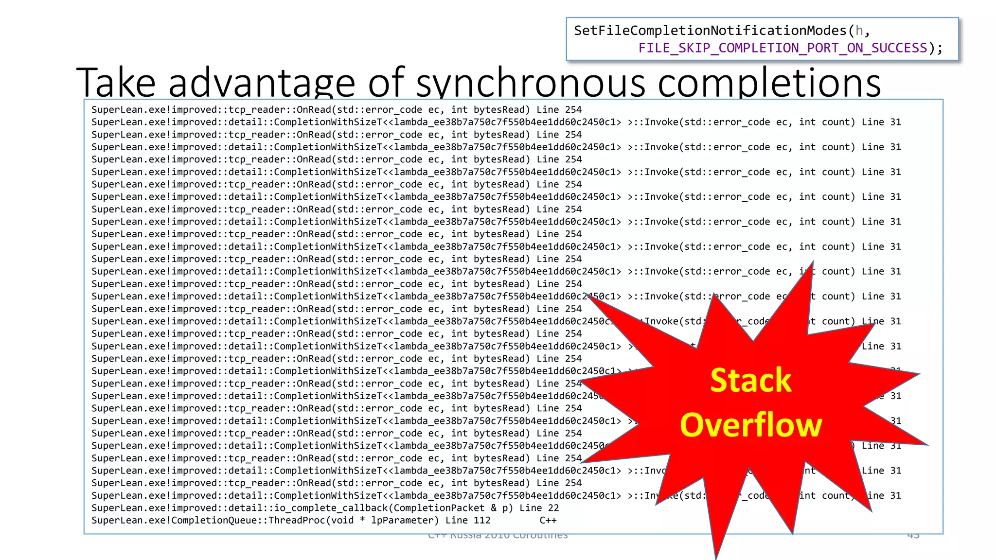 Take advantage of synchronous completions
C++ Russia 2016 Coroutines 43
void Read(void* buf, int len, std::unique_ptr<detail::OverlappedBase> o)
{
auto error = sock.Receive(buf, len, o.get());
if (error.value() != kIoPending) {
o->Invoke(error, len);
return;
}
o.release();
}
SetFileCompletionNotificationModes(h,
FILE_SKIP_COMPLETION_PORT_ON_SUCCESS);
SuperLean.exe!improved::tcp_reader::OnRead(std::error_code ec, int bytesRead) Line 254
SuperLean.exe!improved::detail::CompletionWithSizeT<<lambda_ee38b7a750c7f550b4ee1dd60c2450c1> >::Invoke(std::error_code ec, int count) Line 31
SuperLean.exe!improved::tcp_reader::OnRead(std::error_code ec, int bytesRead) Line 254
SuperLean.exe!improved::detail::CompletionWithSizeT<<lambda_ee38b7a750c7f550b4ee1dd60c2450c1> >::Invoke(std::error_code ec, int count) Line 31
SuperLean.exe!improved::tcp_reader::OnRead(std::error_code ec, int bytesRead) Line 254
SuperLean.exe!improved::detail::CompletionWithSizeT<<lambda_ee38b7a750c7f550b4ee1dd60c2450c1> >::Invoke(std::error_code ec, int count) Line 31
SuperLean.exe!improved::tcp_reader::OnRead(std::error_code ec, int bytesRead) Line 254
SuperLean.exe!improved::detail::CompletionWithSizeT<<lambda_ee38b7a750c7f550b4ee1dd60c2450c1> >::Invoke(std::error_code ec, int count) Line 31
SuperLean.exe!improved::tcp_reader::OnRead(std::error_code ec, int bytesRead) Line 254
SuperLean.exe!improved::detail::CompletionWithSizeT<<lambda_ee38b7a750c7f550b4ee1dd60c2450c1> >::Invoke(std::error_code ec, int count) Line 31
SuperLean.exe!improved::tcp_reader::OnRead(std::error_code ec, int bytesRead) Line 254
SuperLean.exe!improved::detail::CompletionWithSizeT<<lambda_ee38b7a750c7f550b4ee1dd60c2450c1> >::Invoke(std::error_code ec, int count) Line 31
SuperLean.exe!improved::tcp_reader::OnRead(std::error_code ec, int bytesRead) Line 254
SuperLean.exe!improved::detail::CompletionWithSizeT<<lambda_ee38b7a750c7f550b4ee1dd60c2450c1> >::Invoke(std::error_code ec, int count) Line 31
SuperLean.exe!improved::tcp_reader::OnRead(std::error_code ec, int bytesRead) Line 254
SuperLean.exe!improved::detail::CompletionWithSizeT<<lambda_ee38b7a750c7f550b4ee1dd60c2450c1> >::Invoke(std::error_code ec, int count) Line 31
SuperLean.exe!improved::tcp_reader::OnRead(std::error_code ec, int bytesRead) Line 254
SuperLean.exe!improved::detail::CompletionWithSizeT<<lambda_ee38b7a750c7f550b4ee1dd60c2450c1> >::Invoke(std::error_code ec, int count) Line 31
SuperLean.exe!improved::tcp_reader::OnRead(std::error_code ec, int bytesRead) Line 254
SuperLean.exe!improved::detail::CompletionWithSizeT<<lambda_ee38b7a750c7f550b4ee1dd60c2450c1> >::Invoke(std::error_code ec, int count) Line 31
SuperLean.exe!improved::tcp_reader::OnRead(std::error_code ec, int bytesRead) Line 254
SuperLean.exe!improved::detail::CompletionWithSizeT<<lambda_ee38b7a750c7f550b4ee1dd60c2450c1> >::Invoke(std::error_code ec, int count) Line 31
SuperLean.exe!improved::tcp_reader::OnRead(std::error_code ec, int bytesRead) Line 254
SuperLean.exe!improved::detail::CompletionWithSizeT<<lambda_ee38b7a750c7f550b4ee1dd60c2450c1> >::Invoke(std::error_code ec, int count) Line 31
SuperLean.exe!improved::tcp_reader::OnRead(std::error_code ec, int bytesRead) Line 254
SuperLean.exe!improved::detail::CompletionWithSizeT<<lambda_ee38b7a750c7f550b4ee1dd60c2450c1> >::Invoke(std::error_code ec, int count) Line 31
SuperLean.exe!improved::tcp_reader::OnRead(std::error_code ec, int bytesRead) Line 254
SuperLean.exe!improved::detail::CompletionWithSizeT<<lambda_ee38b7a750c7f550b4ee1dd60c2450c1> >::Invoke(std::error_code ec, int count) Line 31
SuperLean.exe!improved::tcp_reader::OnRead(std::error_code ec, int bytesRead) Line 254
SuperLean.exe!improved::detail::CompletionWithSizeT<<lambda_ee38b7a750c7f550b4ee1dd60c2450c1> >::Invoke(std::error_code ec, int count) Line 31
SuperLean.exe!improved::tcp_reader::OnRead(std::error_code ec, int bytesRead) Line 254
SuperLean.exe!improved::detail::CompletionWithSizeT<<lambda_ee38b7a750c7f550b4ee1dd60c2450c1> >::Invoke(std::error_code ec, int count) Line 31
SuperLean.exe!improved::detail::io_complete_callback(CompletionPacket & p) Line 22
SuperLean.exe!CompletionQueue::ThreadProc(void * lpParameter) Line 112 C++
Stack
Overflow
 