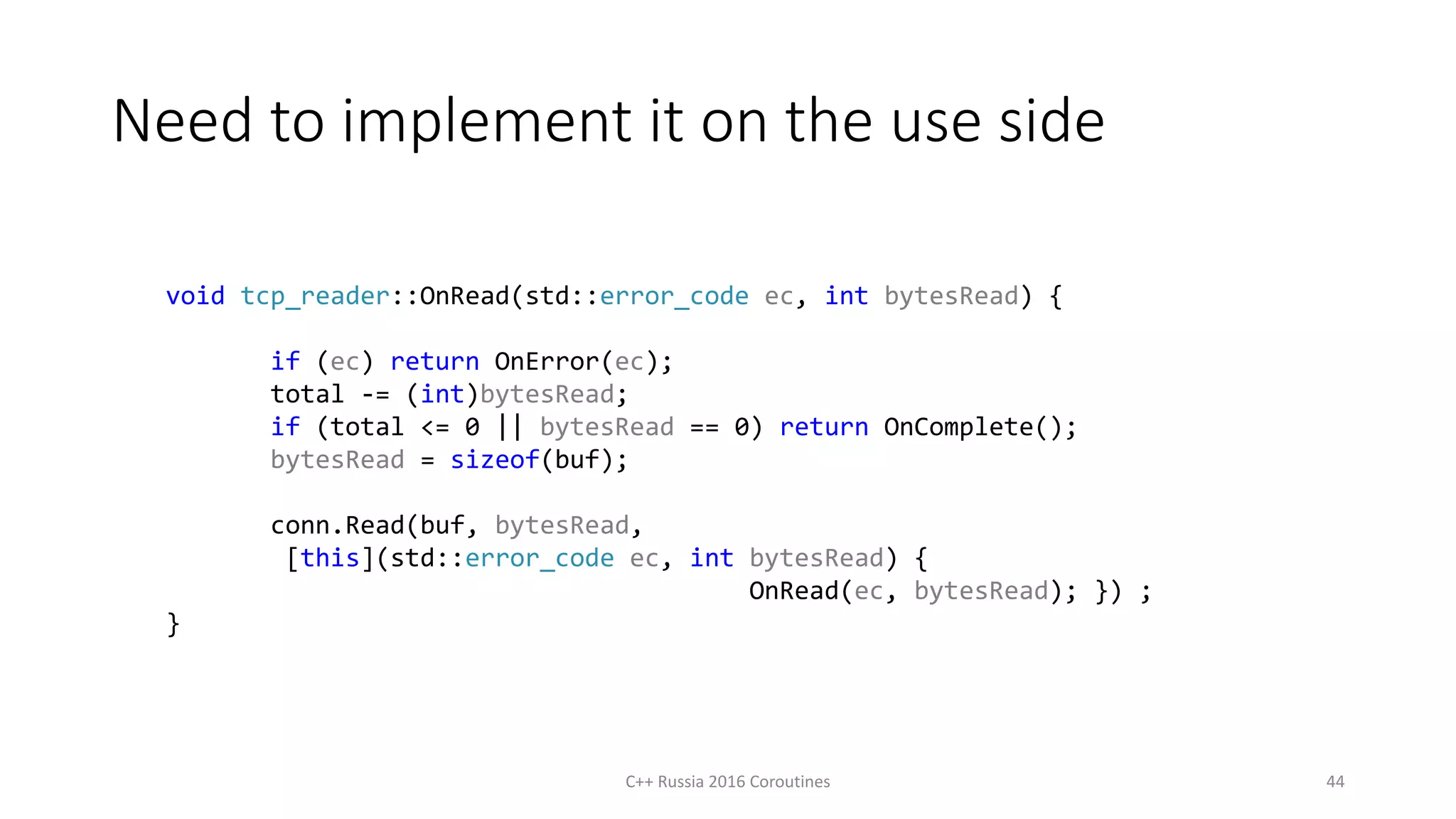 Need to implement it on the use side
C++ Russia 2016 Coroutines 44
void tcp_reader::OnRead(std::error_code ec, int bytesRead) {
if (ec) return OnError(ec);
total -= (int)bytesRead;
if (total <= 0 || bytesRead == 0) return OnComplete();
bytesRead = sizeof(buf);
conn.Read(buf, bytesRead,
[this](std::error_code ec, int bytesRead) {
OnRead(ec, bytesRead); }) ;
}
 