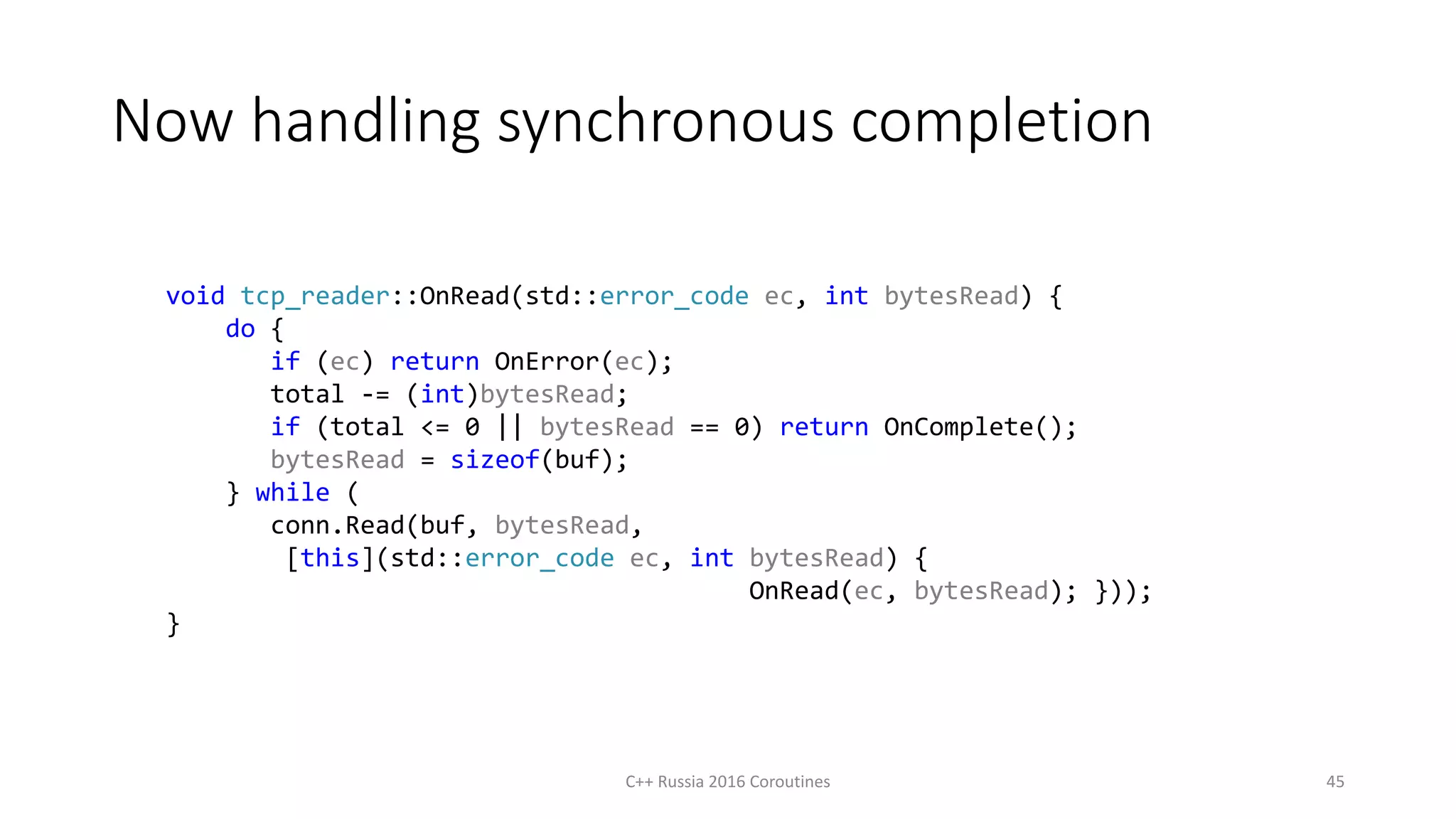 Now handling synchronous completion
C++ Russia 2016 Coroutines 45
void tcp_reader::OnRead(std::error_code ec, int bytesRead) {
do {
if (ec) return OnError(ec);
total -= (int)bytesRead;
if (total <= 0 || bytesRead == 0) return OnComplete();
bytesRead = sizeof(buf);
} while (
conn.Read(buf, bytesRead,
[this](std::error_code ec, int bytesRead) {
OnRead(ec, bytesRead); }));
}
 