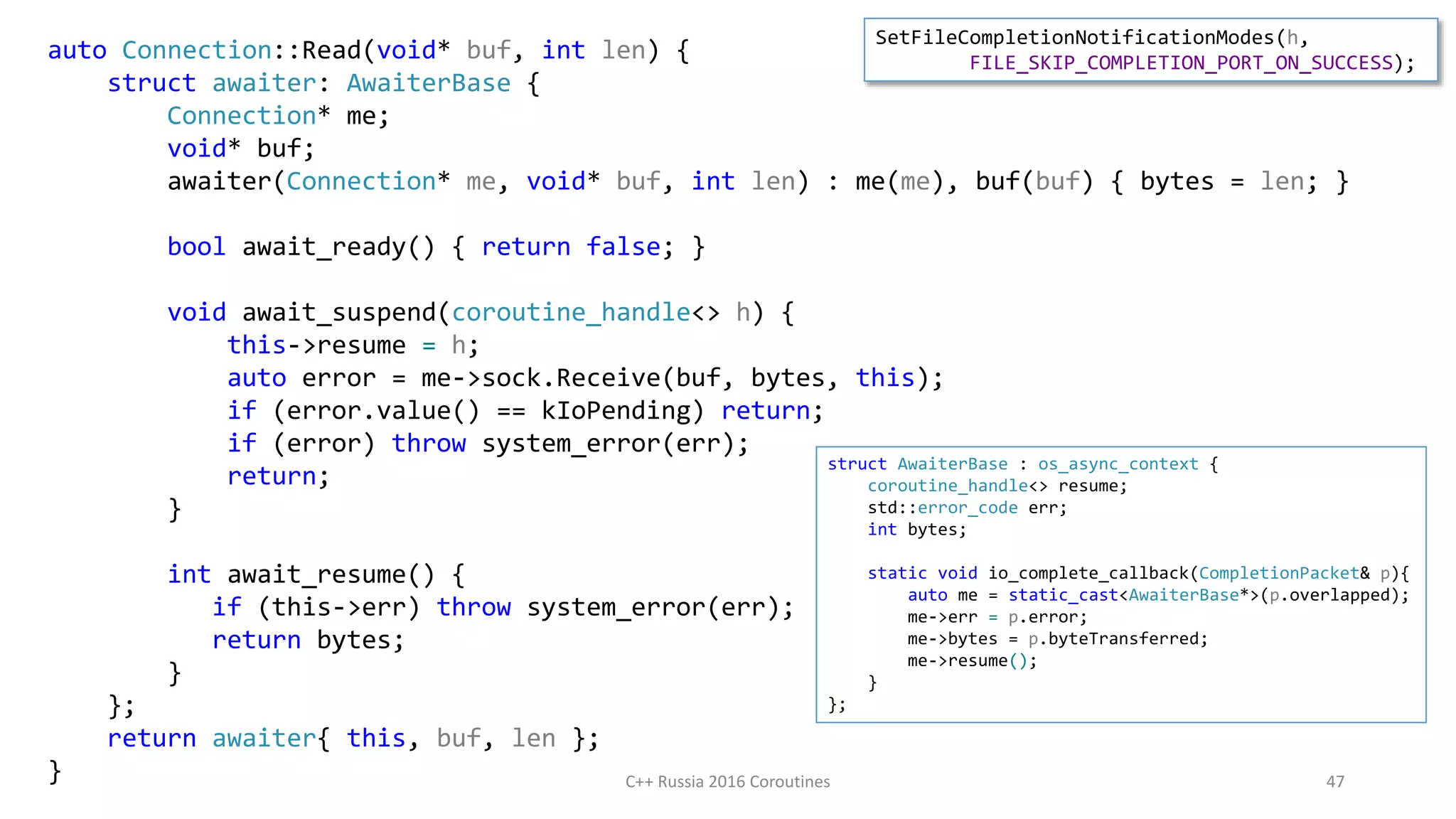 auto Connection::Read(void* buf, int len) {
struct awaiter: AwaiterBase {
Connection* me;
void* buf;
awaiter(Connection* me, void* buf, int len) : me(me), buf(buf) { bytes = len; }
bool await_ready() { return false; }
void await_suspend(coroutine_handle<> h) {
this->resume = h;
auto error = me->sock.Receive(buf, bytes, this);
if (error.value() == kIoPending) return;
if (error) throw system_error(err);
return;
}
int await_resume() {
if (this->err) throw system_error(err);
return bytes;
}
};
return awaiter{ this, buf, len };
} C++ Russia 2016 Coroutines 47
struct AwaiterBase : os_async_context {
coroutine_handle<> resume;
std::error_code err;
int bytes;
static void io_complete_callback(CompletionPacket& p){
auto me = static_cast<AwaiterBase*>(p.overlapped);
me->err = p.error;
me->bytes = p.byteTransferred;
me->resume();
}
};
SetFileCompletionNotificationModes(h,
FILE_SKIP_COMPLETION_PORT_ON_SUCCESS);
 