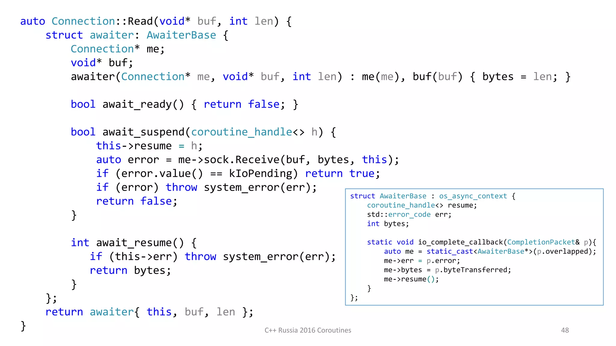 auto Connection::Read(void* buf, int len) {
struct awaiter: AwaiterBase {
Connection* me;
void* buf;
awaiter(Connection* me, void* buf, int len) : me(me), buf(buf) { bytes = len; }
bool await_ready() { return false; }
bool await_suspend(coroutine_handle<> h) {
this->resume = h;
auto error = me->sock.Receive(buf, bytes, this);
if (error.value() == kIoPending) return true;
if (error) throw system_error(err);
return false;
}
int await_resume() {
if (this->err) throw system_error(err);
return bytes;
}
};
return awaiter{ this, buf, len };
} C++ Russia 2016 Coroutines 48
struct AwaiterBase : os_async_context {
coroutine_handle<> resume;
std::error_code err;
int bytes;
static void io_complete_callback(CompletionPacket& p){
auto me = static_cast<AwaiterBase*>(p.overlapped);
me->err = p.error;
me->bytes = p.byteTransferred;
me->resume();
}
};
 