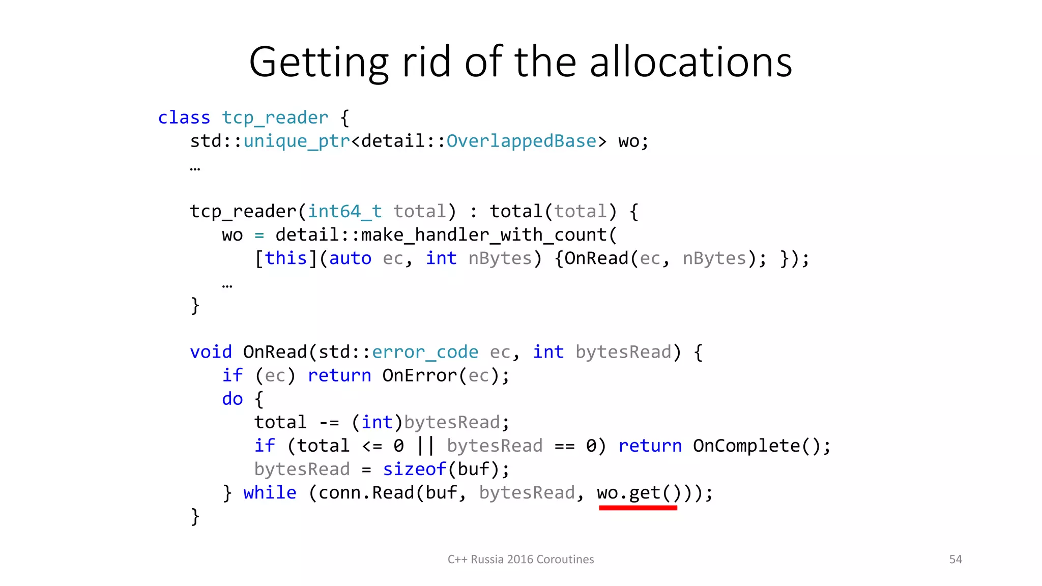 Getting rid of the allocations
C++ Russia 2016 Coroutines 54
class tcp_reader {
std::unique_ptr<detail::OverlappedBase> wo;
…
tcp_reader(int64_t total) : total(total) {
wo = detail::make_handler_with_count(
[this](auto ec, int nBytes) {OnRead(ec, nBytes); });
…
}
void OnRead(std::error_code ec, int bytesRead) {
if (ec) return OnError(ec);
do {
total -= (int)bytesRead;
if (total <= 0 || bytesRead == 0) return OnComplete();
bytesRead = sizeof(buf);
} while (conn.Read(buf, bytesRead, wo.get()));
}
 