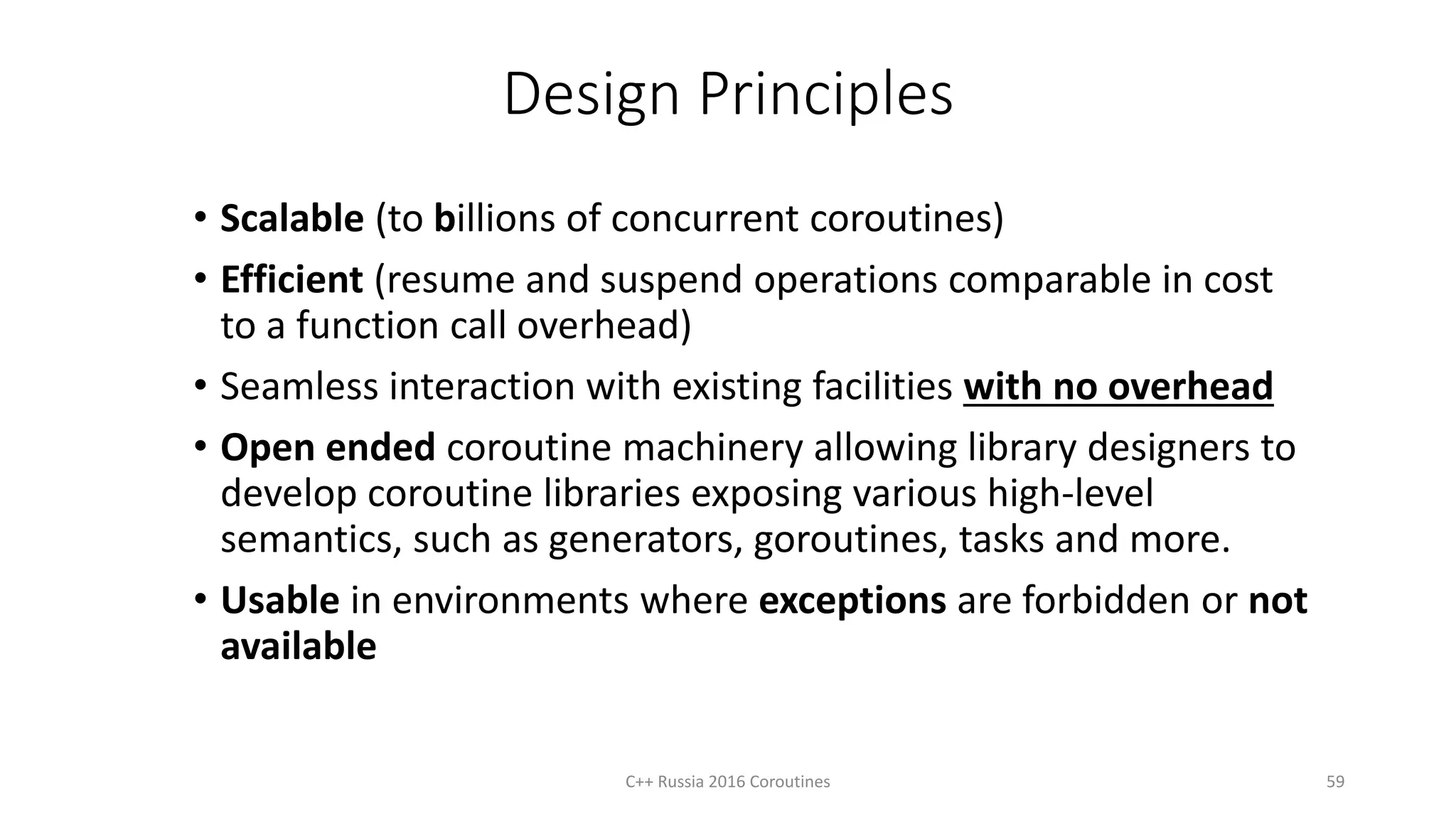 Design Principles
• Scalable (to billions of concurrent coroutines)
• Efficient (resume and suspend operations comparable in cost
to a function call overhead)
• Seamless interaction with existing facilities with no overhead
• Open ended coroutine machinery allowing library designers to
develop coroutine libraries exposing various high-level
semantics, such as generators, goroutines, tasks and more.
• Usable in environments where exceptions are forbidden or not
available
59C++ Russia 2016 Coroutines
 