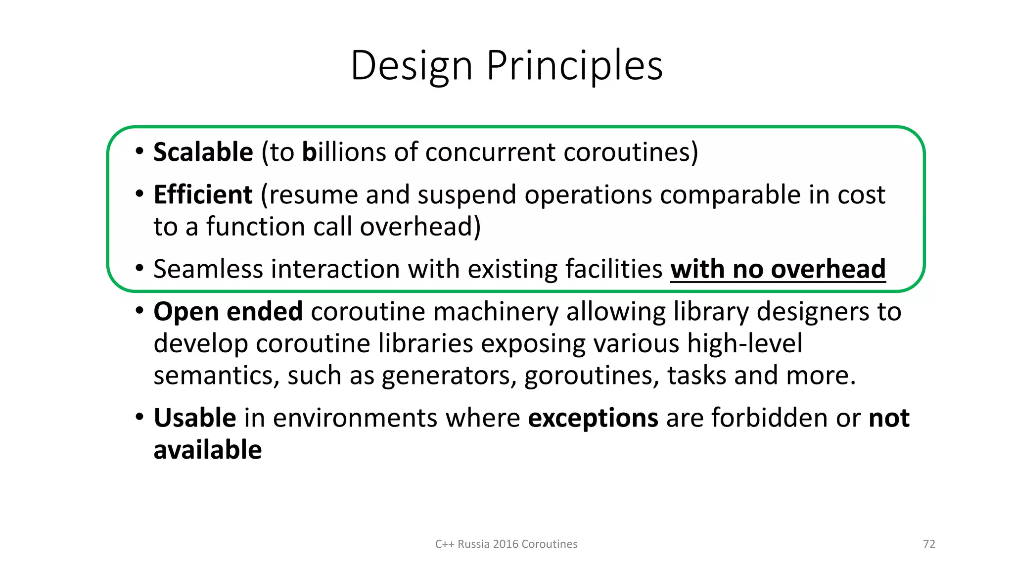 Design Principles
• Scalable (to billions of concurrent coroutines)
• Efficient (resume and suspend operations comparable in cost
to a function call overhead)
• Seamless interaction with existing facilities with no overhead
• Open ended coroutine machinery allowing library designers to
develop coroutine libraries exposing various high-level
semantics, such as generators, goroutines, tasks and more.
• Usable in environments where exceptions are forbidden or not
available
72C++ Russia 2016 Coroutines
 