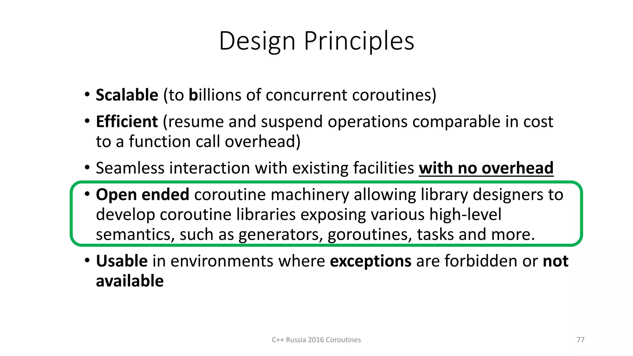 Design Principles
• Scalable (to billions of concurrent coroutines)
• Efficient (resume and suspend operations comparable in cost
to a function call overhead)
• Seamless interaction with existing facilities with no overhead
• Open ended coroutine machinery allowing library designers to
develop coroutine libraries exposing various high-level
semantics, such as generators, goroutines, tasks and more.
• Usable in environments where exceptions are forbidden or not
available
77C++ Russia 2016 Coroutines
 