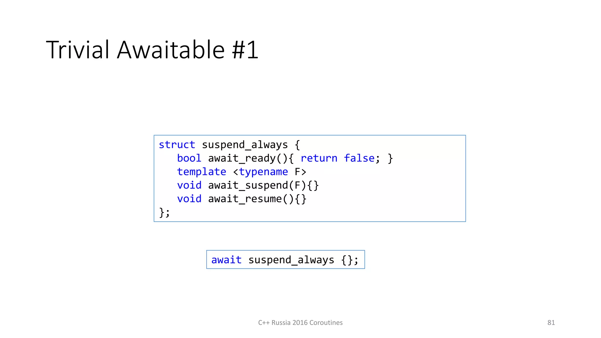 Trivial Awaitable #1
C++ Russia 2016 Coroutines 81
struct suspend_always {
bool await_ready(){ return false; }
template <typename F>
void await_suspend(F){}
void await_resume(){}
};
await suspend_always {};
 