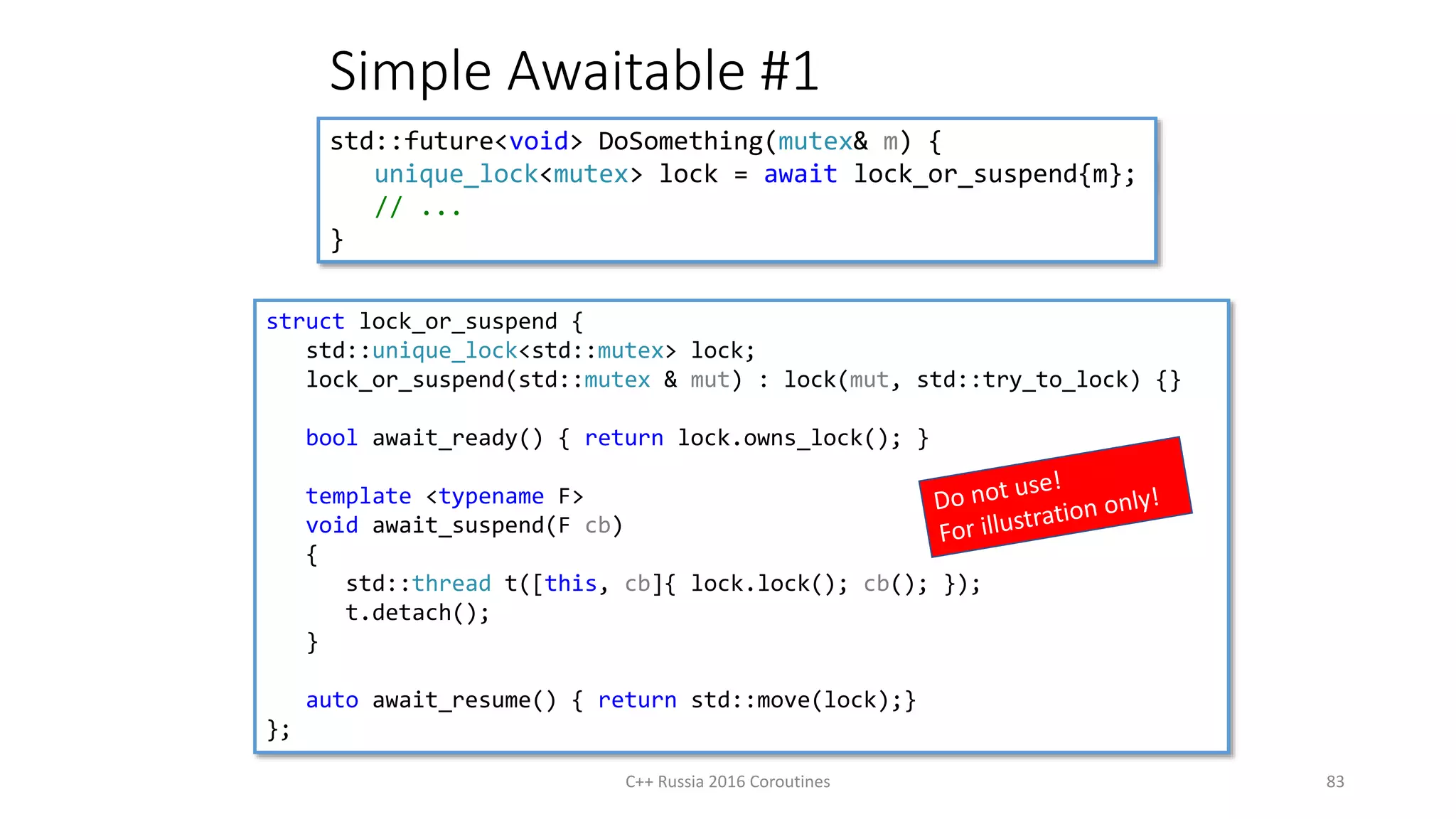 Simple Awaitable #1
C++ Russia 2016 Coroutines 83
std::future<void> DoSomething(mutex& m) {
unique_lock<mutex> lock = await lock_or_suspend{m};
// ...
}
struct lock_or_suspend {
std::unique_lock<std::mutex> lock;
lock_or_suspend(std::mutex & mut) : lock(mut, std::try_to_lock) {}
bool await_ready() { return lock.owns_lock(); }
template <typename F>
void await_suspend(F cb)
{
std::thread t([this, cb]{ lock.lock(); cb(); });
t.detach();
}
auto await_resume() { return std::move(lock);}
};
 