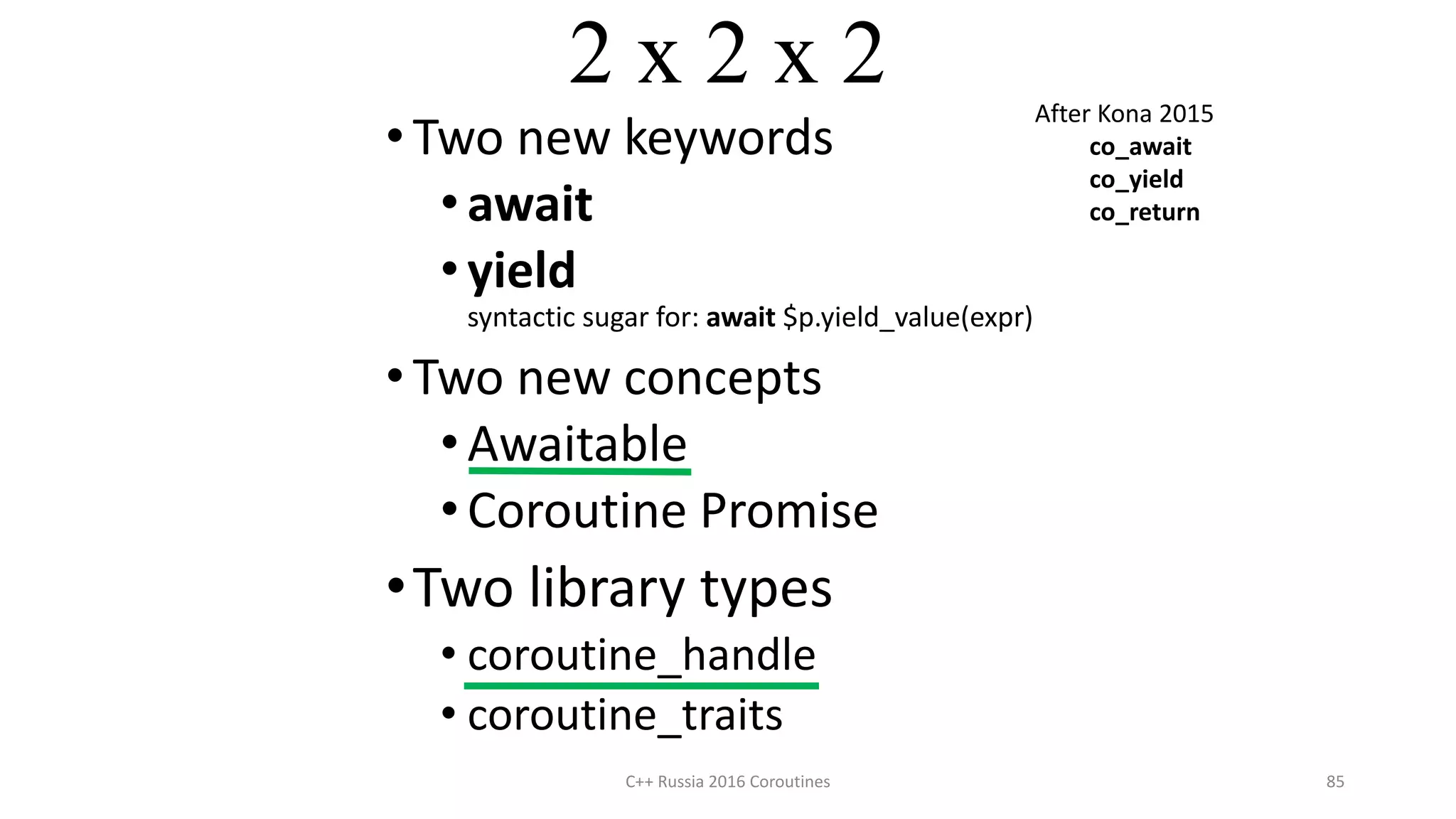 2 x 2 x 2
• Two new keywords
•await
•yield
syntactic sugar for: await $p.yield_value(expr)
• Two new concepts
•Awaitable
•Coroutine Promise
•Two library types
• coroutine_handle
• coroutine_traits
C++ Russia 2016 Coroutines 85
After Kona 2015
co_await
co_yield
co_return
 