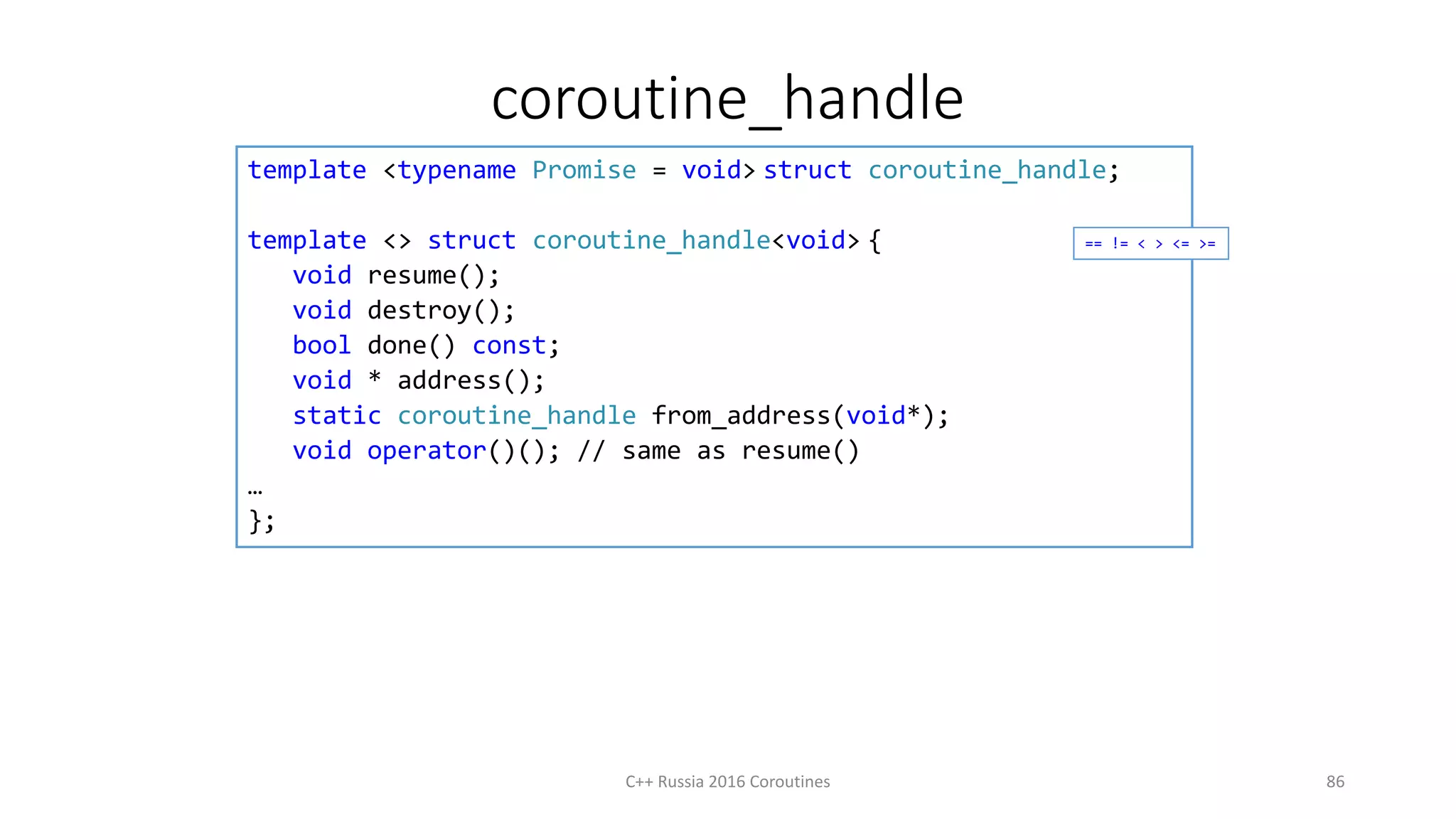 coroutine_handle
C++ Russia 2016 Coroutines 86
template <typename Promise = void> struct coroutine_handle;
template <> struct coroutine_handle<void> {
void resume();
void destroy();
bool done() const;
void * address();
static coroutine_handle from_address(void*);
void operator()(); // same as resume()
…
};
== != < > <= >=
 