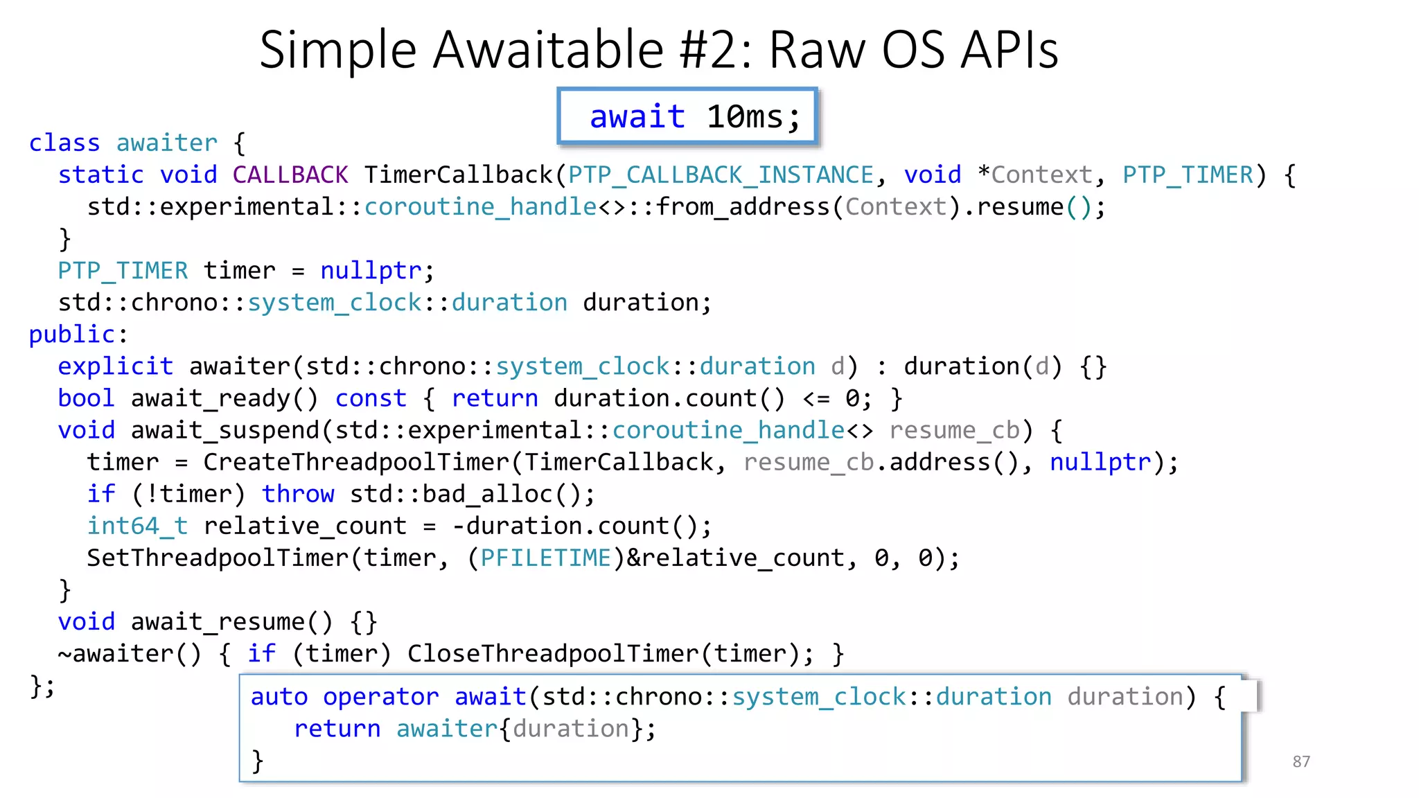 Simple Awaitable #2: Raw OS APIs
await 10ms;
C++ Russia 2016 Coroutines 87
class awaiter {
static void CALLBACK TimerCallback(PTP_CALLBACK_INSTANCE, void *Context, PTP_TIMER) {
std::experimental::coroutine_handle<>::from_address(Context).resume();
}
PTP_TIMER timer = nullptr;
std::chrono::system_clock::duration duration;
public:
explicit awaiter(std::chrono::system_clock::duration d) : duration(d) {}
bool await_ready() const { return duration.count() <= 0; }
void await_suspend(std::experimental::coroutine_handle<> resume_cb) {
timer = CreateThreadpoolTimer(TimerCallback, resume_cb.address(), nullptr);
if (!timer) throw std::bad_alloc();
int64_t relative_count = -duration.count();
SetThreadpoolTimer(timer, (PFILETIME)&relative_count, 0, 0);
}
void await_resume() {}
~awaiter() { if (timer) CloseThreadpoolTimer(timer); }
}; auto operator await(std::chrono::system_clock::duration duration) {
return awaiter{duration};
}
 
