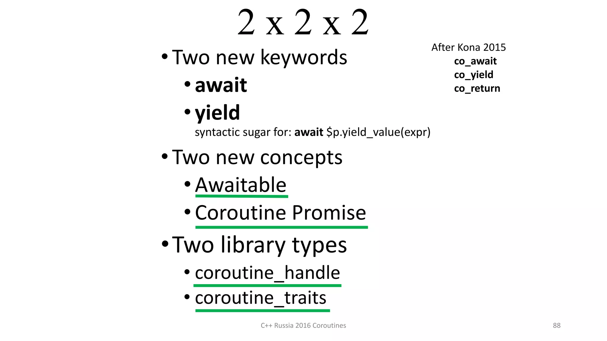 2 x 2 x 2
• Two new keywords
•await
•yield
syntactic sugar for: await $p.yield_value(expr)
• Two new concepts
•Awaitable
•Coroutine Promise
•Two library types
• coroutine_handle
• coroutine_traits
C++ Russia 2016 Coroutines 88
After Kona 2015
co_await
co_yield
co_return
 