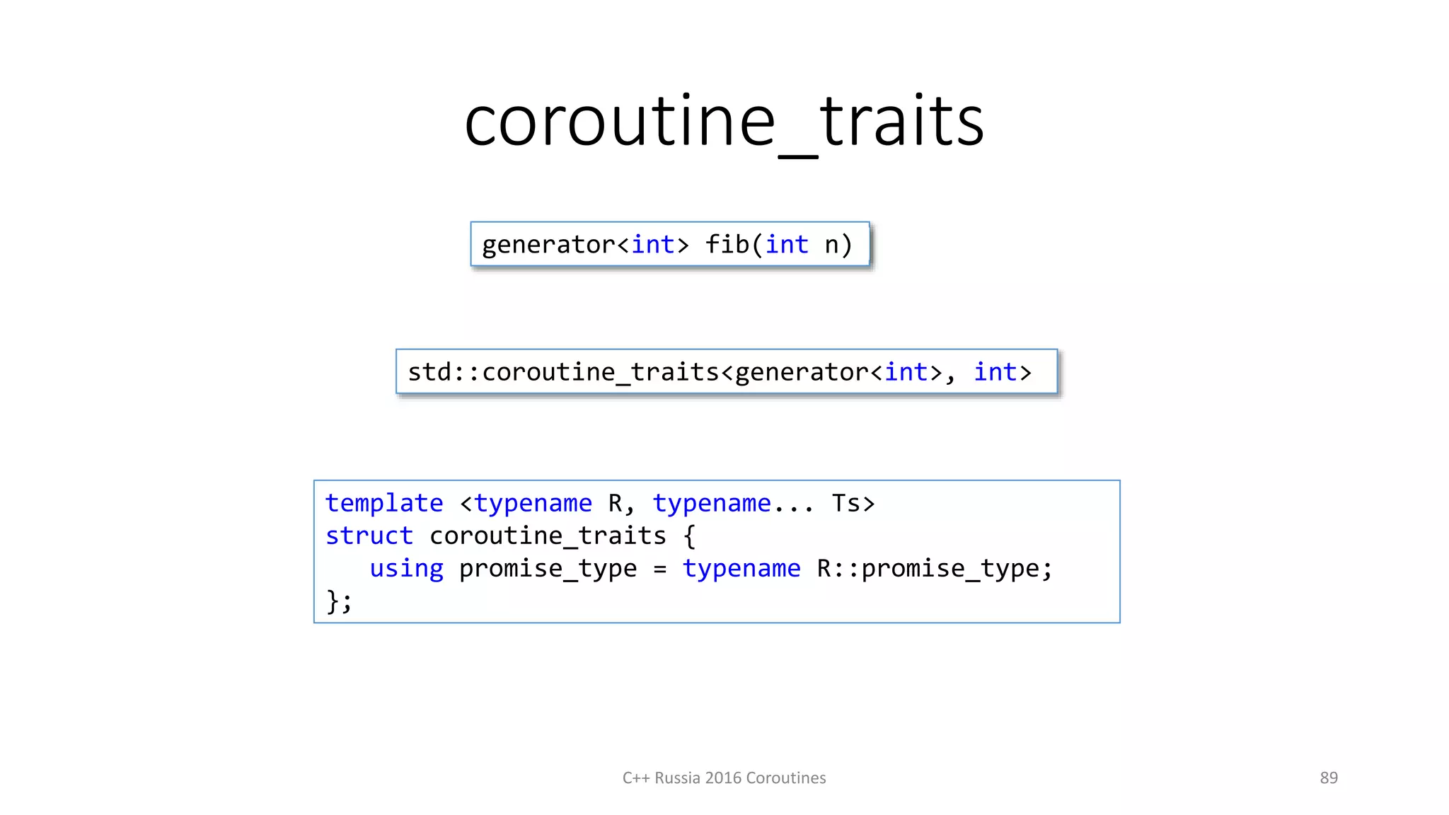 coroutine_traits
C++ Russia 2016 Coroutines 89
template <typename R, typename... Ts>
struct coroutine_traits {
using promise_type = typename R::promise_type;
};
generator<int> fib(int n)
std::coroutine_traits<generator<int>, int>
 