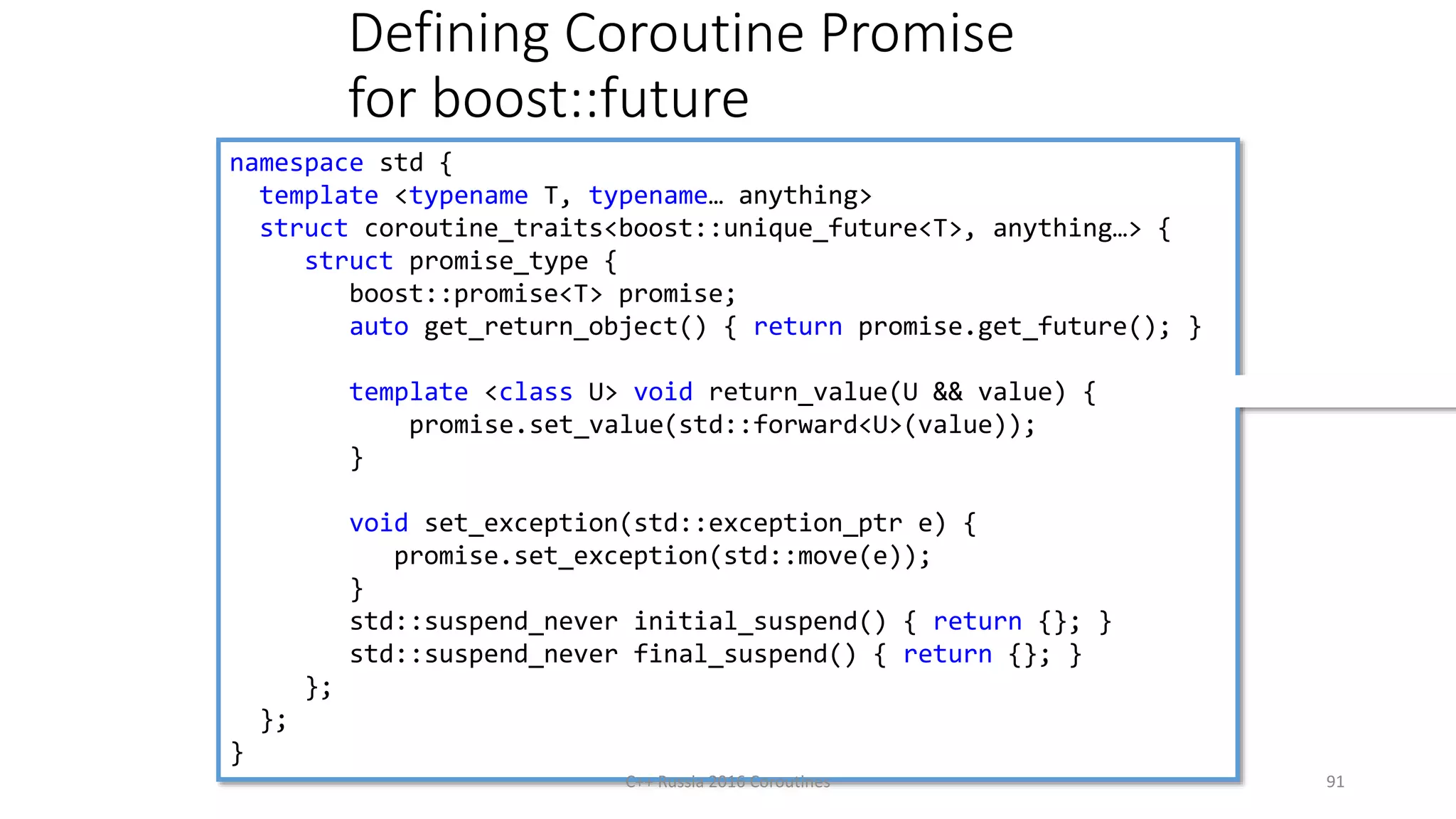 Defining Coroutine Promise
for boost::future
namespace std {
template <typename T, typename… anything>
struct coroutine_traits<boost::unique_future<T>, anything…> {
struct promise_type {
boost::promise<T> promise;
auto get_return_object() { return promise.get_future(); }
template <class U> void return_value(U && value) {
promise.set_value(std::forward<U>(value));
}
void set_exception(std::exception_ptr e) {
promise.set_exception(std::move(e));
}
std::suspend_never initial_suspend() { return {}; }
std::suspend_never final_suspend() { return {}; }
};
};
}
C++ Russia 2016 Coroutines 91
 