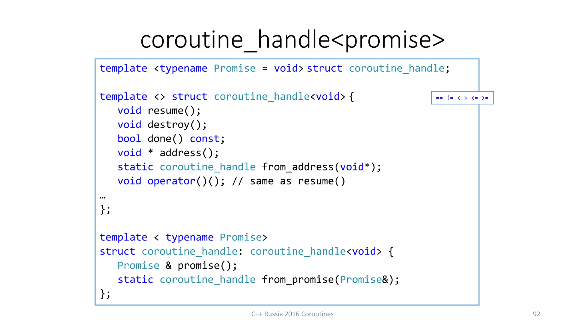 coroutine_handle<promise>
C++ Russia 2016 Coroutines 92
template <typename Promise = void> struct coroutine_handle;
template <> struct coroutine_handle<void> {
void resume();
void destroy();
bool done() const;
void * address();
static coroutine_handle from_address(void*);
void operator()(); // same as resume()
…
};
template < typename Promise>
struct coroutine_handle: coroutine_handle<void> {
Promise & promise();
static coroutine_handle from_promise(Promise&);
};
== != < > <= >=
 