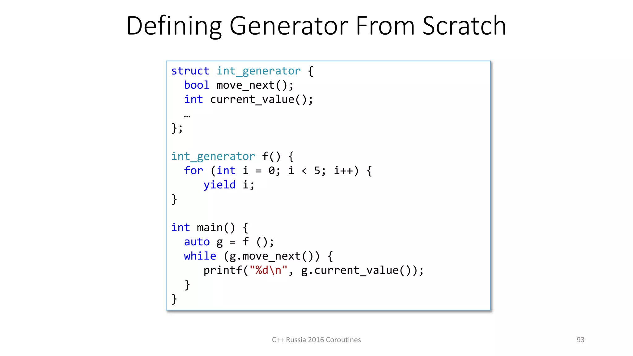 Defining Generator From Scratch
C++ Russia 2016 Coroutines 93
struct int_generator {
bool move_next();
int current_value();
…
};
int_generator f() {
for (int i = 0; i < 5; i++) {
yield i;
}
int main() {
auto g = f ();
while (g.move_next()) {
printf("%dn", g.current_value());
}
}
 