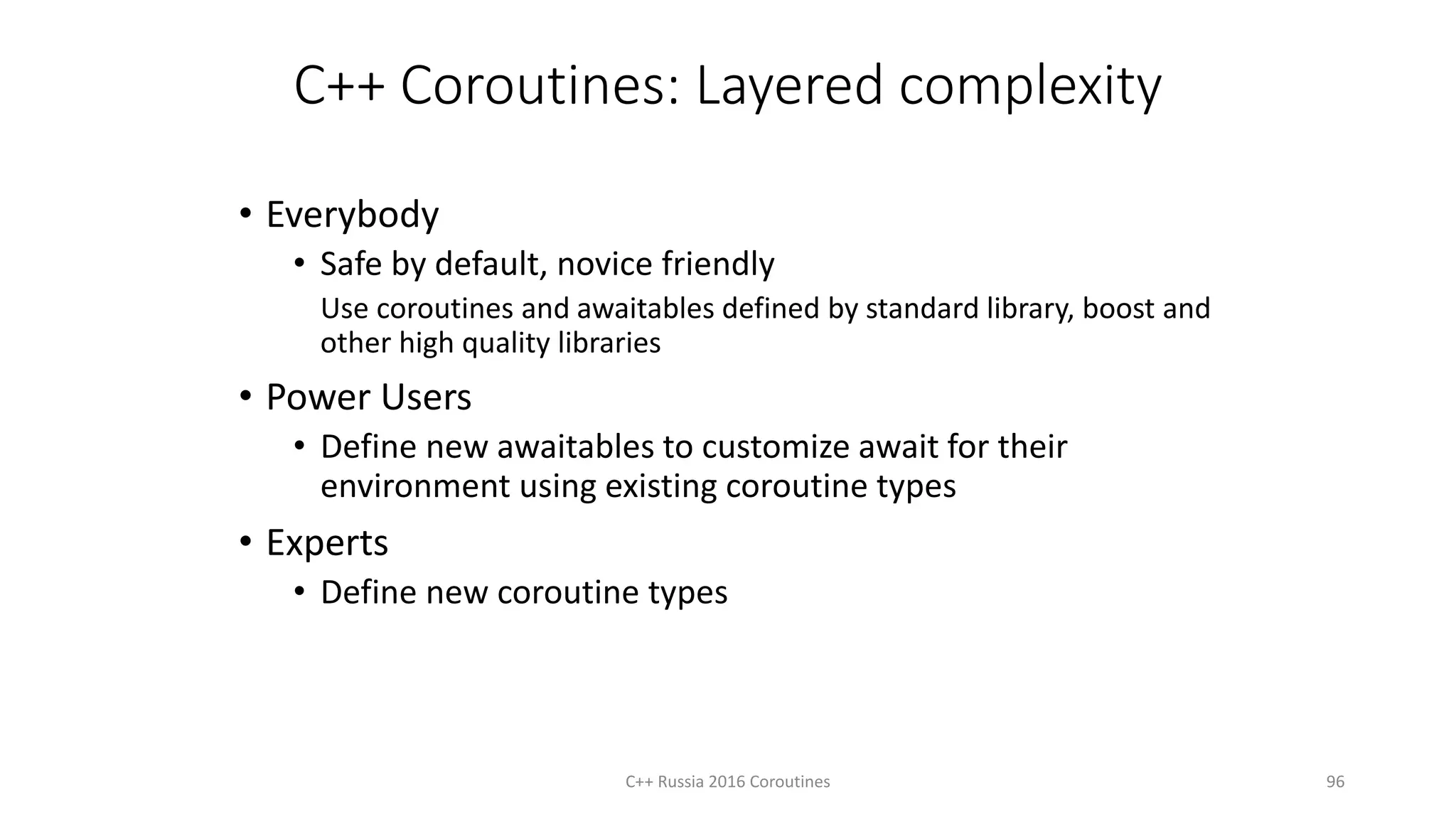C++ Coroutines: Layered complexity
• Everybody
• Safe by default, novice friendly
Use coroutines and awaitables defined by standard library, boost and
other high quality libraries
• Power Users
• Define new awaitables to customize await for their
environment using existing coroutine types
• Experts
• Define new coroutine types
C++ Russia 2016 Coroutines 96
 