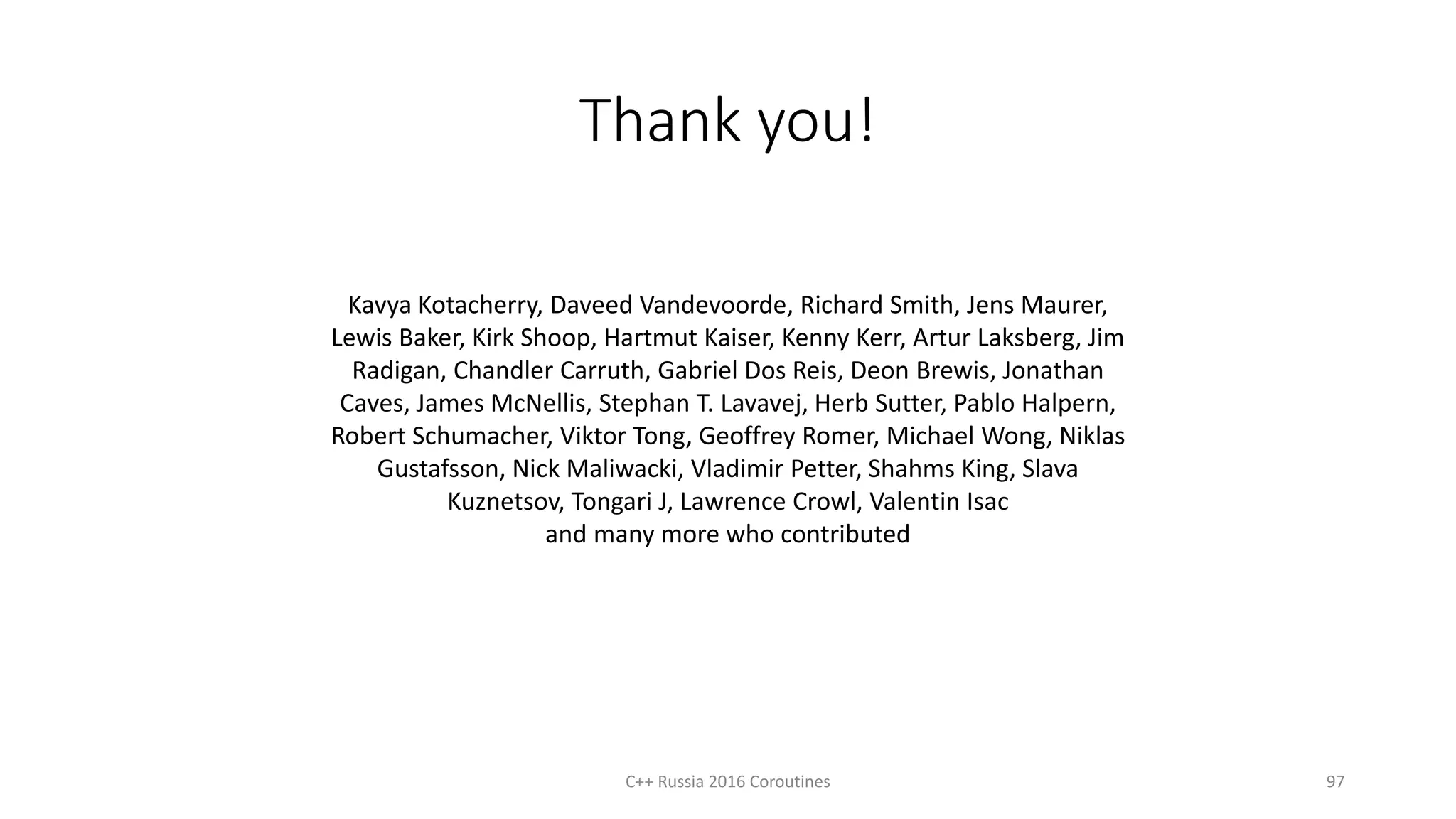 Thank you!
C++ Russia 2016 Coroutines 97
Kavya Kotacherry, Daveed Vandevoorde, Richard Smith, Jens Maurer,
Lewis Baker, Kirk Shoop, Hartmut Kaiser, Kenny Kerr, Artur Laksberg, Jim
Radigan, Chandler Carruth, Gabriel Dos Reis, Deon Brewis, Jonathan
Caves, James McNellis, Stephan T. Lavavej, Herb Sutter, Pablo Halpern,
Robert Schumacher, Viktor Tong, Geoffrey Romer, Michael Wong, Niklas
Gustafsson, Nick Maliwacki, Vladimir Petter, Shahms King, Slava
Kuznetsov, Tongari J, Lawrence Crowl, Valentin Isac
and many more who contributed
 