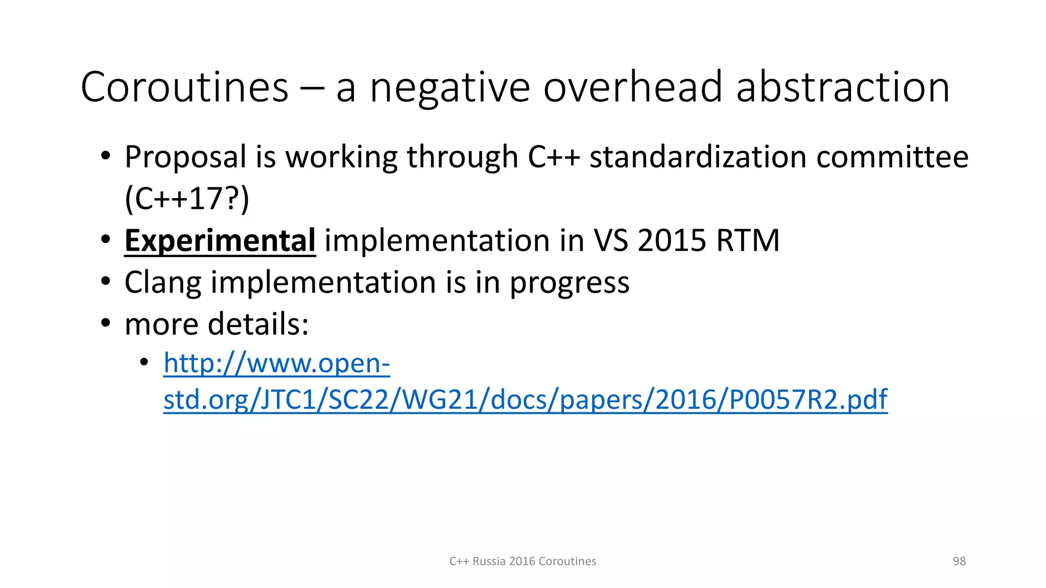 Coroutines – a negative overhead abstraction
C++ Russia 2016 Coroutines 98
• Proposal is working through C++ standardization committee
(C++17?)
• Experimental implementation in VS 2015 RTM
• Clang implementation is in progress
• more details:
• http://www.open-
std.org/JTC1/SC22/WG21/docs/papers/2016/P0057R2.pdf
 