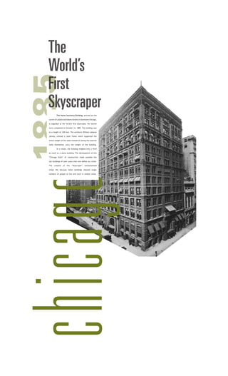 chicago1885The
World’s
First
Skyscraper
	 The Home Insurance Building, erected on the
corner of LaSalle andAdams Streets in downtown Chicago,
is regarded as the world’s first skyscraper. Ten stories
were completed on October 14, 1885. The building rose
to a height of 138 feet. The architect William Lebaron
Jenney, utilized a steel frame which supported the
entire weight of the walls instead of having the exterior
walls themselves carry the weight of the building.
	 As a result, the building weighed only a third
as much as a stone building. The development of this
“Chicago Style” of construction made possible the
tall buildings of later years that now define our cities.
The creation of this “skyscraper” revolutionized
urban life because taller buildings allowed larger
numbers of people to live and work in smaller areas.
 