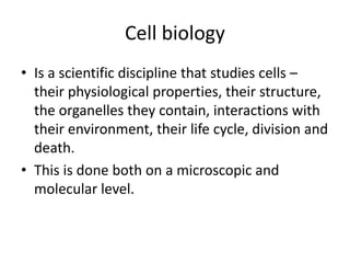 Cell biology
• Is a scientific discipline that studies cells –
their physiological properties, their structure,
the organelles they contain, interactions with
their environment, their life cycle, division and
death.
• This is done both on a microscopic and
molecular level.
 