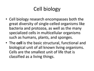 Cell biology
• Cell biology research encompasses both the
great diversity of single-celled organisms like
bacteria and protozoa, as well as the many
specialized cells in multicellular organisms
such as humans, plants, and sponges.
• The cell is the basic structural, functional and
biological unit of all known living organisms.
Cells are the smallest unit of life that is
classified as a living things.
 