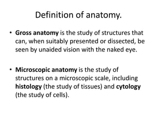 Definition of anatomy.
• Gross anatomy is the study of structures that
can, when suitably presented or dissected, be
seen by unaided vision with the naked eye.
• Microscopic anatomy is the study of
structures on a microscopic scale, including
histology (the study of tissues) and cytology
(the study of cells).
 