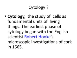 Cytology ?
• Cytology, the study of cells as
fundamental units of living
things. The earliest phase of
cytology began with the English
scientist Robert Hooke’s
microscopic investigations of cork
in 1665.
 
