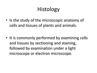 Histology
• Is the study of the microscopic anatomy of
cells and tissues of plants and animals.
• It is commonly performed by examining cells
and tissues by sectioning and staining,
followed by examination under a light
microscope or electron microscope.
 