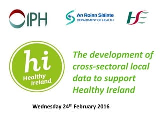 The development of
cross-sectoral local
data to support
Healthy Ireland
Wednesday 24th February 2016
 