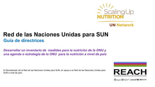 Red de las Naciones Unidas para SUN
Guía de directrices
Desarrollar un inventario de medidas para la nutrición de la ONU y
una agenda o estrategia de la ONU para la nutrición a nivel de país
El Secretariado de la Red de las Naciones Unidas para SUN, en apoyo a la Red de las Naciones Unidas para
SUN a nivel de país.
 