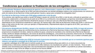 13
Condiciones que aceleran la finalización de los entregables clave
• Un Coordinador Residente, Representante de agencia u otro «Patrocinador» superior de la ONU en materia de nutrición.
La existencia de un oficial superior de la ONU que pida activamente una claridad estratégica relativa a las contribuciones a la nutrición por
parte del sistema de las Naciones Unidas puede generar impulso y apoyo para completar los entregables clave*.
• Una Red de las Naciones Unidas para SUN activa establecida a nivel de país.
En la práctica, esto significa que existe un grupo de trabajo o equipo de nutrición de la ONU a nivel de país, enfocado en garantizar una
coherencia, colaboración y transparencia por parte de la ONU en su contribución a las estrategias y programas nacionales multisectoriales
de nutrición. Dicho equipo puede llamarse oficialmente (aunque no tiene por qué) una «Red de las Naciones Unidas para SUN»,
dependiendo en los mecanismos existentes en cada país. De manera ideal, esta «Red de las Naciones Unidas para SUN» a nivel de país
tiene un líder activo de alto nivel, como por ejemplo un Representante o Representante adjunto de agencia de la ONU, que actúa en
calidad de Presidente.
• Una persona designada para facilitar y apoyar a los miembros de la Red de las Naciones Unidas para SUN a lo largo del proceso.
Dicho individuo facilita y apoya las contribuciones de los miembros de la Red de las Naciones Unidas a cada medida o entregable (ej.:
proporciona la recopilación de datos, realiza los análisis de apoyo, presenta los resultados a los miembros de la Red de las Naciones
Unidas, facilita los debates estratégicos y las tomas de decisiones estratégicas, y documenta los productos). Esta función de «Facilitador
principal» puede cumplirse por un miembro participante del personal de la Red de las Naciones Unidas o por un asesor contratado para
asumir dicha responsabilidad.
• La Red de las Naciones Unidas para SUN ha evaluado el panorama estratégico y ha concluido que es un momento oportuno para
elaborar una agenda o estrategia de la ONU para la nutrición.
La agenda o estrategia de la ONU para la nutrición puede ser una herramienta eficaz para definir en un mismo documento las
contribuciones e intenciones colectivas del sistema de la ONU relativas a los resultados de nutrición, en todo momento. Tiene un valor
añadido como herramienta para responder a las recomendaciones intermedias (es decir, UNDAF o equivalente y/o planes nacionales) o
para consolidar la mejor forma de reflejar la nutrición en los futuros UNDAF.
*Idealmente, el Presidente de la Red de las Naciones Unidas para SUN es un «Patrocinador» superior que interviene en materia de nutrición, pero no tiene por qué ser siempre el caso.
Los «Patrocinadores» superiores adicionales pueden servir para aumentar tanto la participación como la calidad del proceso.
 
