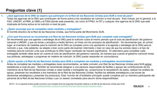 14
Preguntas clave (1)
1. ¿Qué agencias de la ONU se espera que participen en la Red de las Naciones Unidas para SUN a nivel de país?
Todas las agencias de la ONU que contribuyen de forma activa a los resultados de nutrición a nivel de país. Esto incluye, por lo general, a la
FAO, UNICEF, el PMA, la OMS y el FIDA (donde esté presente), así como al FPNU, la OIT y cualquier otra agencia de la ONU que esté
implicada de forma activa en la nutrición a nivel de país.
2. ¿Quién aconseja que se completen estas medidas y entregables?
El Comité directivo de la Red de las Naciones Unidas, que forma parte del Movimiento SUN.
3. ¿Con qué frecuencia se recomienda a la Red de las Naciones Unidas para SUN que complete cada entregable?
Se recomienda que una agenda o estrategia de la ONU para la nutrición cubra el mismo periodo que el ciclo de planificación del gobierno
nacional o UNDAF, y que se revise y actualice a medio término, en línea con los procesos de planificación. Se recomienda que, en primer
lugar, el inventario de medidas para la nutrición de la ONU se complete como una aportación a la agenda o estrategia de la ONU para la
nutrición y que, más adelante, se adapte o bien como parte del examen intermedio o bien en caso de que los actores clave o el tipo de
medidas para la nutrición a las que contribuye la ONU hayan cambiado de manera significativa. El calendario para completar cada
entregable también debe tener en cuenta el ciclo de planificación del gobierno nacional, de manera que cuando el gobierno nacional revise
sus políticas, estrategias o programas en materia de nutrición, la ONU pueda responder en concordancia.
4. ¿Quién ayuda a la Red de las Naciones Unidas para SUN a completar las medidas y entregables recomendados?
Antes de completar las medidas y entregables clave recomendados, se debe concebir una Red de las Naciones Unidas para SUN activa
establecida a nivel de país. También se recomienda designar a una persona responsable de facilitar y apoyar las contribuciones de los
miembros de la Red de las Naciones Unidas a cada medida o entregable (ej.: proporcionar la recopilación de datos, realizar los análisis de
apoyo, presentar los resultados a los miembros de la Red de las Naciones Unidas, facilitar los debates estratégicos y las tomas de
decisiones estratégicas y presentar los productos). Esta función de «Facilitador principal» puede cumplirse por un miembro participante del
personal de la Red de las Naciones Unidas o por un asesor contratado para asumir dicha responsibilidad.
NOTA: En el siguiente enlace puede encontrar una completa serie de preguntas frecuentes relativas a la Red de las Naciones Unidas para SUN:
http://scalingupnutrition.org/es/sun-networks-2/red-del-sistema-de-las-naciones-unidas
 