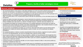 25
Buenas prácticas
• Se recomienda dedicar 2 días enteros a este taller estratégico con el fin de acordar suficiente tiempo para la
absorción de información, los debates en profundidad y para alcanzar consensos entre los participantes.
• Garantice que el CR y los Representantes (o delegados) de cada agencia participante de la ONU participan en la
apertura del taller y en la difusión de los resultados del ejercicio de inventario.
(Nota: De manera ideal, el CR o el patrocinador superior debe fijar las expectativas y el tono del debate durante el día
de apertura).
• Cuando se realice el borrador del programa, resuma claramente los productos y resultados deseados que espera
generar durante cada sesión del taller. Esto es de gran ayuda para perfeccionar el programa general y el
enfoque detallado para cada sesión (ej.: plenario vs trabajo de grupo, contenido clave que presentar, etc.).
• Los resultados del análisis de inventario proporcionan una cantidad significativa de información que debe ser
retenida por los puntos focales de nutrición o las partes interesadas superiores –esto necesita tomarse en cuenta
de forma activa a la hora de diseñar los objetivos y los horarios del taller.
• Se recomienda a los facilitadores del taller que se informen adecuadamente sobre lo que los demás actores
significativos en materia de nutrición están llevando a cabo en el país, con el fin de alimentar los debates
estratégicos.
• Se recomienda dedicar un tiempo a acordar conjuntamente la forma de enfocar y organizar la reunión posterior
con el CR o los Representantes, así como los mensajes clave, antes de concluir el taller.
• Una vez que el análisis de inventario se haya compartido y validado con los participantes de las agencias de la
ONU, la Red de las Naciones Unidas para SUN puede considerar compartirlo con otras partes interesadas para
informar sobre la función y las contribuciones de la ONU o para ver si quieren cartografiar sus propias medidas
respectivas en materia de nutrición.
• Confirme las fechas y la localización del taller, así como el apoyo necesario al taller, lo más pronto posible (ej.:
cofacilitador, asistente de notas, etc.).
• Busque orientación de forma proactiva (y quizá también apoyo de cofacilitación) por parte del Secretariado de la
Red de las Naciones Unidas para SUN/REACH o de otro Facilitador que haya tenido experiencia con este
proceso.
Detalles
* «Bien fundamentado» significa que los debates del taller se
compartirán y construirán a partir de las ideas generadas en los
análisis de inventario y de entrevistas realizados.
Productos
• Elementos clave de la agenda o
estrategia de la ONU para la nutrición
• Identificación de los asuntos o
preguntas clave para un desarrollo
ulterior
• Acuerdo en los siguientes pasos que
debe seguir la Red de las Naciones
Unidas para SUN para hacer avanzar
los entregables
 Entregable clave #1:
Inventario de medidas para la
nutrición de la ONU – VALDADO
NOTA: Una vez que se haya señalado cualquier
discrepancia o corrección de información anotada
durante el taller.
Duración estimada
• 2-4 semanas de preparación
• 2 días de facilitación
Prepare y facilite el taller estratégico inicial
4.
 