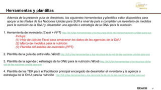 37
Herramientas y plantillas
1. Herramienta de inventario (Excel + PPT) http://bit.ly/las-herramientas-y-los-recursos-de-la-red-de-las-naciones-unidas-para-sun
Incluye:
(1) Hoja de cálculo Excel para almacenar los datos de las agencias de la ONU
(2) Marco de medidas para la nutrición
(3) Plantilla del análisis de inventario (PPT)
2. Plantilla de la guía de entrevista (Word) http://bit.ly/las-herramientas-y-los-recursos-de-la-red-de-las-naciones-unidas-para-sun
3. Plantilla de la agenda o estrategia de la ONU para la nutrición (Word) http://bit.ly/las-herramientas-y-los-recursos-de-la-
red-de-las-naciones-unidas-para-sun
4. Plantilla de los TDR para el Facilitador principal encargado de desarrollar el inventario y la agenda o
estrategia de la ONU para la nutrición http://bit.ly/las-herramientas-y-los-recursos-de-la-red-de-las-naciones-unidas-para-sun
Además de la presente guía de directrices, las siguientes herramientas y plantillas están disponibles para
apoyar a las Redes de las Naciones Unidas para SUN a nivel de país a completar un inventario de medidas
para la nutrición de la ONU y desarrollar una agenda o estrategia de la ONU para la nutrición.
 