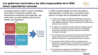7
Los gobiernos nacionales y los altos responsables de la ONU
tienen expectativas comunes
Planificación
y entrega
de programas
Asesoramiento
técnico y de
políticas
Coordinación
Supervisión y
Evaluación
Promoción y
movilización
de recursos
conjuntas
Los países quieren recibir un apoyo coordinado
de la ONU en materia de nutrición, que
trascienda los mandatos de las agencias, que
actúe como una sola entidad y que forme un
tándem con el gobierno.
Fuente: Reunión cara a cara de la Red de las Naciones Unidas, abril 2014
La ONU necesita trabajar de forma más eficaz y
conjuntamente a nivel de país, si queremos tener
éxito en la mejora de los resultados de nutrición.
 La Red de las Naciones Unidas para SUN debe comportarse
como un único reflejo del sistema de las Naciones Unidas, que
reúna todas las agencias, fondos y programas de la ONU que se
interesen por la nutrición.
 El sistema de las Naciones Unidas debe tener objetivos claros y
acordados en materia de nutrición, así como una estrategia
común para alcanzarlos que esté alineada con los planes y
estrategias nacionales.
 Los mecanismos de coordinación del sistema de las Naciones
Unidas deben funcionar en todos los países y tener como
objetivo la entrega de un apoyo eficiente, eficaz y receptivo.
 Las agencias deben adoptar enfoques conjuntos para la
planificación, la programación y la movilización de recursos en
materia de nutrición, en calidad de apoyo a las prioridades
nacionales.
 El personal de las agencias de la ONU debe reflejar los
compromisos de sus directores y llevarlos a la acción.
 