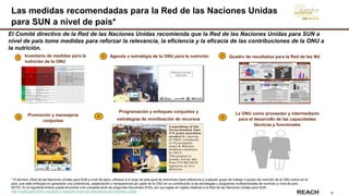 9
Las medidas recomendadas para la Red de las Naciones Unidas
para SUN a nivel de país*
1 Inventario de medidas para la
nutrición de la ONU
Agenda o estratégia de la ONU para la nutrición Quadro de resultados para la Red de las NU
Promoción y mensajería
conjuntas
5
Programación y enfoques conjuntos y
estrategias de movilización de recursos 6
La ONU como proveedor y intermediario
para el desarrollo de las capacidades
técnicas y funcionales
El Comité directivo de la Red de las Naciones Unidas recomienda que la Red de las Naciones Unidas para SUN a
nivel de país tome medidas para reforzar la relevancia, la eficiencia y la eficacia de las contribuciones de la ONU a
la nutrición.
4
* El término «Red de las Naciones Unidas para SUN a nivel de país» utilizado a lo largo de esta guía de directrices hace referencia a cualquier grupo de trabajo o equipo de nutrición de la ONU activo en el
país, que esté enfocado en garantizar una coherencia, colaboración y transparencia por parte de la ONU en su contribución a las estrategias y programas multisectoriales de nutrición a nivel de país.
NOTA: En el siguiente enlace puede encontrar una completa serie de preguntas frecuentes (FAQ, por sus siglas en inglés) relativas a la Red de las Naciones Unidas para SUN: :
http://scalingupnutrition.org/es/sun-networks-2/red-del-sistema-de-las-naciones-unidas
2 3
 