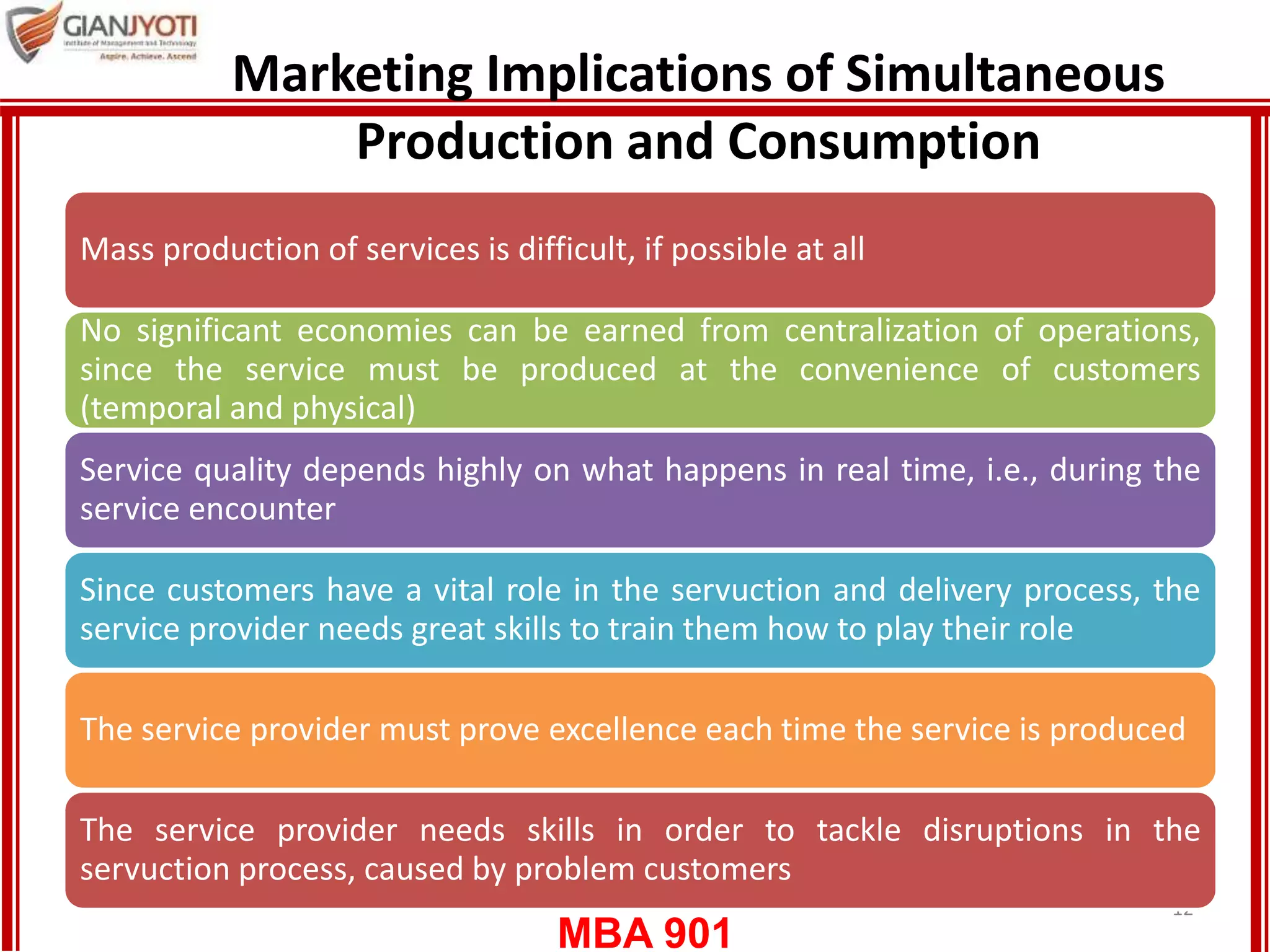 MBA 901
Marketing Implications of Simultaneous
Production and Consumption
12
Mass production of services is difficult, if possible at all
No significant economies can be earned from centralization of operations,
since the service must be produced at the convenience of customers
(temporal and physical)
Service quality depends highly on what happens in real time, i.e., during the
service encounter
Since customers have a vital role in the servuction and delivery process, the
service provider needs great skills to train them how to play their role
The service provider must prove excellence each time the service is produced
The service provider needs skills in order to tackle disruptions in the
servuction process, caused by problem customers
 