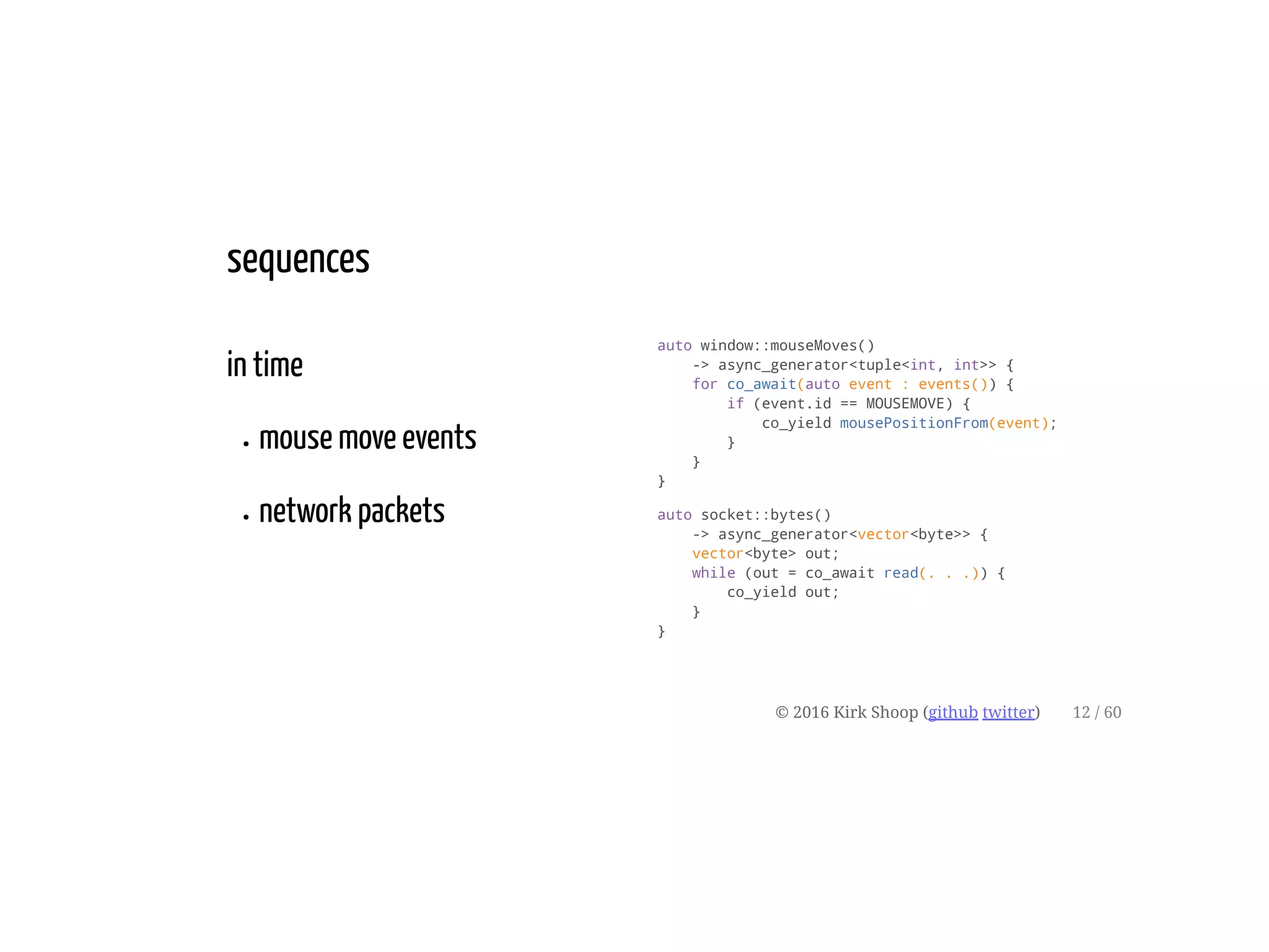 in time
mouse move events
network packets
auto window::mouseMoves()
-> async_generator<tuple<int, int>> {
for co_await(auto event : events()) {
if (event.id == MOUSEMOVE) {
co_yield mousePositionFrom(event);
}
}
}
auto socket::bytes()
-> async_generator<vector<byte>> {
vector<byte> out;
while (out = co_await read(. . .)) {
co_yield out;
}
}
sequences
© 2016 Kirk Shoop (github twitter) 12 / 60
 