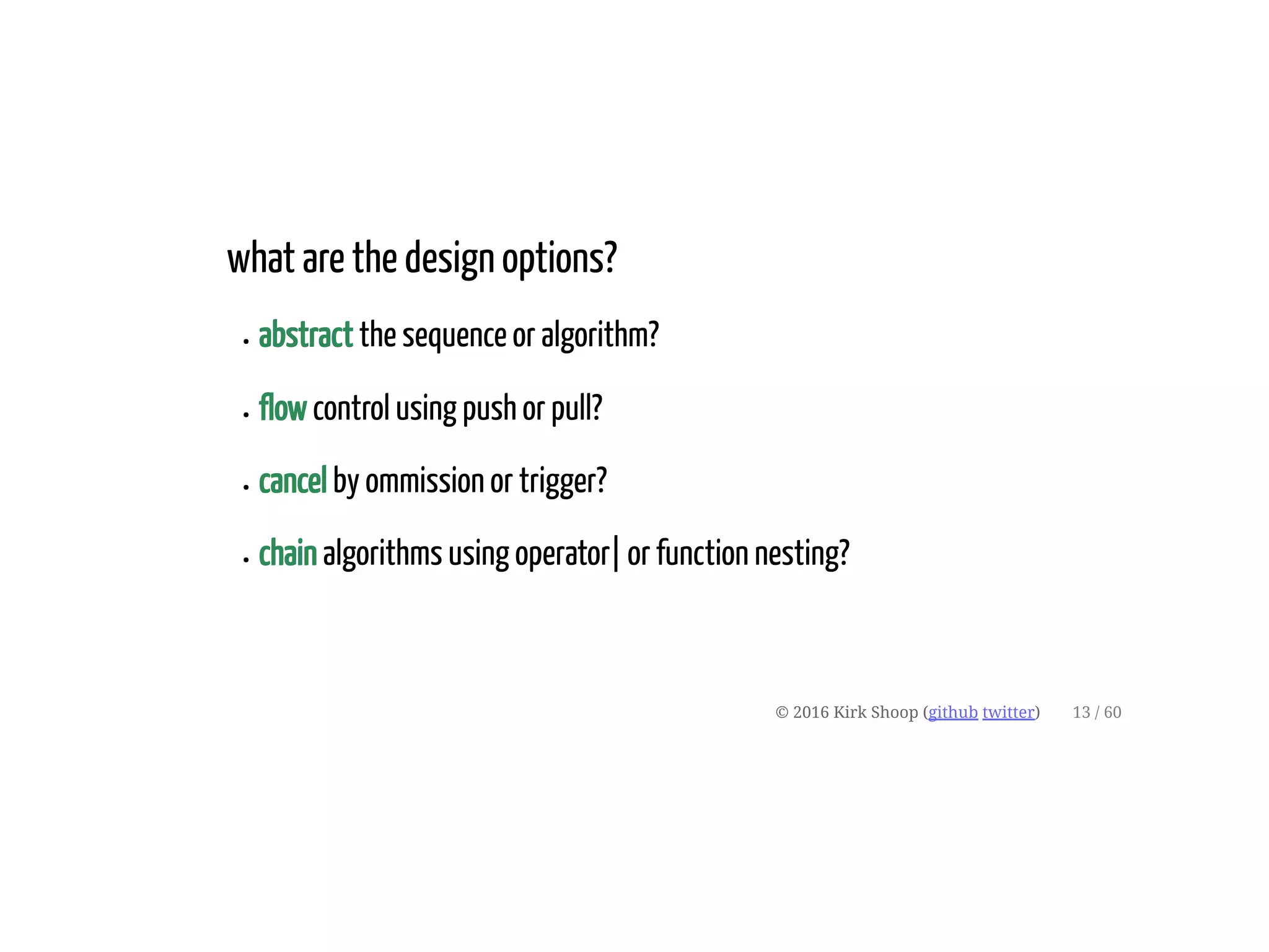 what are the design options?
abstract the sequence or algorithm?
flow control using push or pull?
cancel by ommission or trigger?
chain algorithms using operator| or function nesting?
© 2016 Kirk Shoop (github twitter) 13 / 60
 